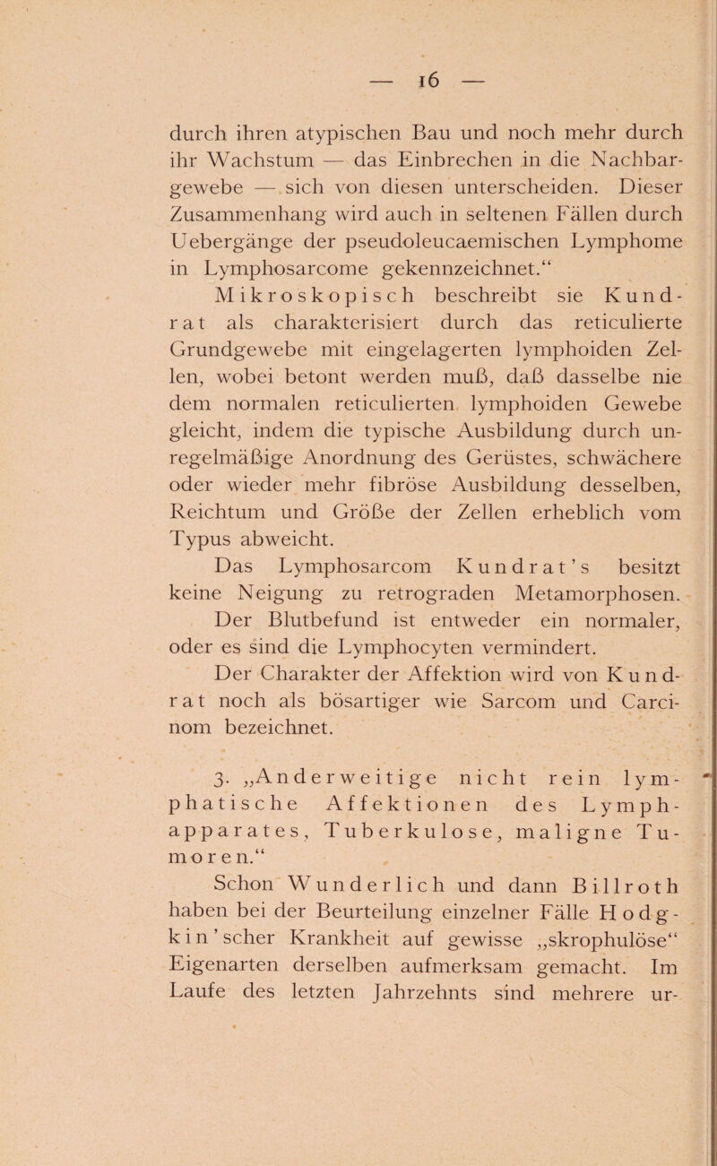 durch ihren atypischen Bau und noch mehr durch ihr Wachstum — das Einbrechen in die Nachbar¬ gewebe — sich von diesen unterscheiden. Dieser Zusammenhang wird auch in seltenen Fällen durch Uebergänge der pseudoleucaemischen Lymphome in Lymphosarcome gekennzeichnet.“ Mikroskopisch beschreibt sie Kund¬ rat als charakterisiert durch das reticulierte Grundgewebe mit eingelagerten lymphoiden Zel¬ len, wobei betont werden muß, daß dasselbe nie dem normalen reticulierten lymphoiden Gewebe gleicht, indem die typische Ausbildung durch un¬ regelmäßige Anordnung des Gerüstes, schwächere oder wieder mehr fibröse Ausbildung desselben, Reichtum und Größe der Zellen erheblich vom Typus abweicht. Das Lymphosarcom Kundrat’s besitzt keine Neigung zu retrograden Metamorphosen. Der Blutbefund ist entweder ein normaler, oder es sind die Lymphocyten vermindert. Der Charakter der Affektion wird von Kund¬ rat noch als bösartiger wie Sarcom und Carci- nom bezeichnet. 3. „Anderweitige nicht rein lym¬ phatische Affektionen des Lymph- apparates, Tuberkulose, maligne Tu¬ more n.“ Schon Wunderlich und dann B i 11 r o t h haben bei der Beurteilung einzelner Fälle Hodg¬ kin’ scher Krankheit auf gewisse „skrophulöse“ Eigenarten derselben aufmerksam gemacht. Im Laufe des letzten Jahrzehnts sind mehrere ur-