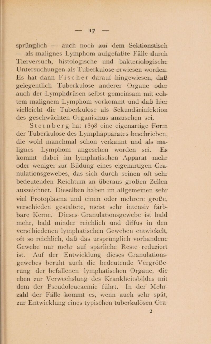 sprünglich — auch noch aui dem Sektionstisch — als malignes Lymphom aufgefaßte Fälle durch Tierversuch, histologische und bakteriologische Untersuchungen als Tuberkulose erwiesen worden. Es hat dann Fischer darauf hingewiesen, daß gelegentlich Tuberkulose anderer Organe oder auch der Lymphdrüsen selbst gemeinsam mit ech¬ tem malignem Lymphom vorkommt und daß hier vielleicht die Tuberkulose als Sekundärinfektion des geschwächten Organismus anzusehen sei. Sternberg hat 1898 eine eigenartige Form der Tuberkulose des Lymphapparates beschrieben, die wohl manchmal schon verkannt und als ma¬ lignes Lymphom angesehen worden sei. Es kommt dabei im lymphatischen Apparat mehr oder weniger zur Bildung eines eigenartigen Gra¬ nulationsgewebes, das sich durch seinen oft sehr bedeutenden Reichtum an überaus großen Zellen auszeichnet. Dieselben haben im allgemeinen sehr viel Protoplasma und einen oder mehrere große, verschieden gestaltete, meist sehr intensiv färb¬ bare Kerne. Dieses Granulationsgewebe ist bald mehr, bald minder reichlich und diffus in den verschiedenen lymphatischen Geweben entwickelt, oft so reichlich, daß das ursprünglich vorhandene Gewebe nur mehr auf spärliche Reste reduziert ist. Auf der Entwicklung dieses Granulations¬ gewebes beruht auch die bedeutende Vergröße¬ rung der befallenen lymphatischen Organe, die eben zur Verwechslung des Krankheitsbildes mit dem der Pseudoleucaemie führt. In der Mehr¬ zahl der Fälle kommt es, wenn auch sehr spät, zur Entwicklung eines typischen tuberkulösen Gra- 2