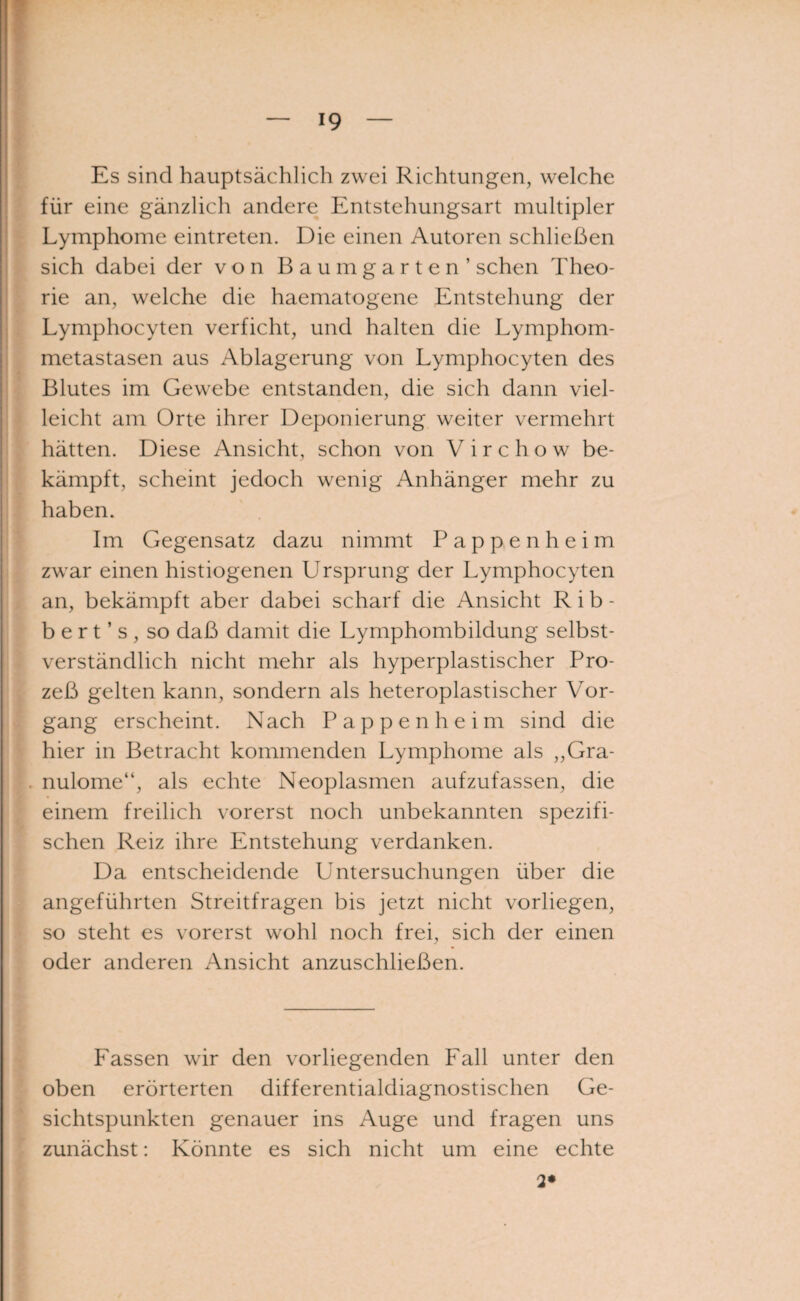 Es sind hauptsächlich zwei Richtungen, welche für eine gänzlich andere Entstehungsart multipler Lymphome eintreten. Die einen Autoren schließen sich dabei der von Baum garten’ sehen Theo¬ rie an, welche die haematogene Entstehung der Lymphocyten verficht, und halten die Lymphom¬ metastasen aus Ablagerung von Lymphocyten des Blutes im Gewebe entstanden, die sich dann viel¬ leicht am Orte ihrer Deponierung weiter vermehrt hätten. Diese Ansicht, schon von V i r c h o w be¬ kämpft, scheint jedoch wenig Anhänger mehr zu haben. Im Gegensatz dazu nimmt Pappen heim zwar einen histiogenen Ursprung der Lymphocyten an, bekämpft aber dabei scharf die Ansicht Rib- b e r t ’ s , so daß damit die Lymphombildung selbst¬ verständlich nicht mehr als hyperplastischer Pro¬ zeß gelten kann, sondern als heteroplastischer Vor¬ gang erscheint. Nach Pappenheim sind die hier in Betracht kommenden Lymphome als „Gra¬ nulome“, als echte Neoplasmen aufzufassen, die einem freilich vorerst noch unbekannten spezifi¬ schen Reiz ihre Entstehung verdanken. Da entscheidende Untersuchungen über die angeführten Streitfragen bis jetzt nicht vorliegen, so steht es vorerst wohl noch frei, sich der einen oder anderen Ansicht anzuschließen. Fassen wir den vorliegenden Fall unter den oben erörterten differentialdiagnostischen Ge¬ sichtspunkten genauer ins Auge und fragen uns zunächst: Könnte es sich nicht um eine echte 2*