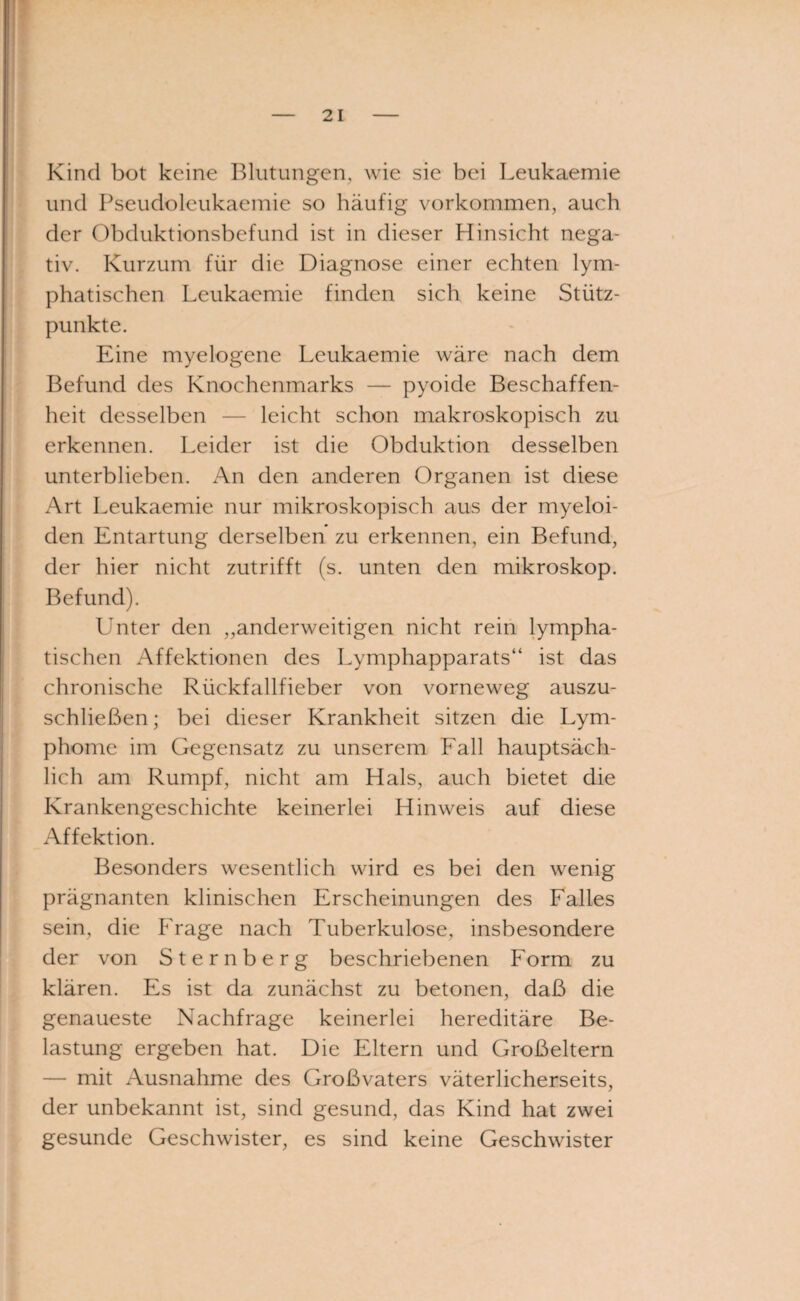 Kind bot keine Blutungen, wie sie bei Leukaemie und Pseudoleukaemie so häufig Vorkommen, auch der Obduktionsbefund ist in dieser Hinsicht nega¬ tiv. Kurzum für die Diagnose einer echten lym¬ phatischen Leukaemie finden sich keine Stütz¬ punkte. Eine myelogene Leukaemie wäre nach dem Befund des Knochenmarks — pyoide Beschaffen¬ heit desselben — leicht schon makroskopisch zu erkennen. Leider ist die Obduktion desselben unterblieben. An den anderen Organen ist diese Art Leukaemie nur mikroskopisch aus der myeloi- den Entartung derselben zu erkennen, ein Befund, der hier nicht zutrifft (s. unten den mikroskop. Befund). Unter den „anderweitigen nicht rein lympha¬ tischen Affektionen des Lymphapparats“ ist das chronische Rückfallfieber von vorneweg auszu¬ schließen ; bei dieser Krankheit sitzen die Lym¬ phome im Gegensatz zu unserem Fall hauptsäch¬ lich am Rumpf, nicht am Hals, auch bietet die Krankengeschichte keinerlei Hinweis auf diese Affektion. Besonders wesentlich wird es bei den wenig prägnanten klinischen Erscheinungen des Falles sein, die Frage nach Tuberkulose, insbesondere der von Sternberg beschriebenen Form zu klären. Es ist da zunächst zu betonen, daß die genaueste Nachfrage keinerlei hereditäre Be¬ lastung ergeben hat. Die Eltern und Großeltern — mit Ausnahme des Großvaters väterlicherseits, der unbekannt ist, sind gesund, das Kind hat zwei gesunde Geschwister, es sind keine Geschwister