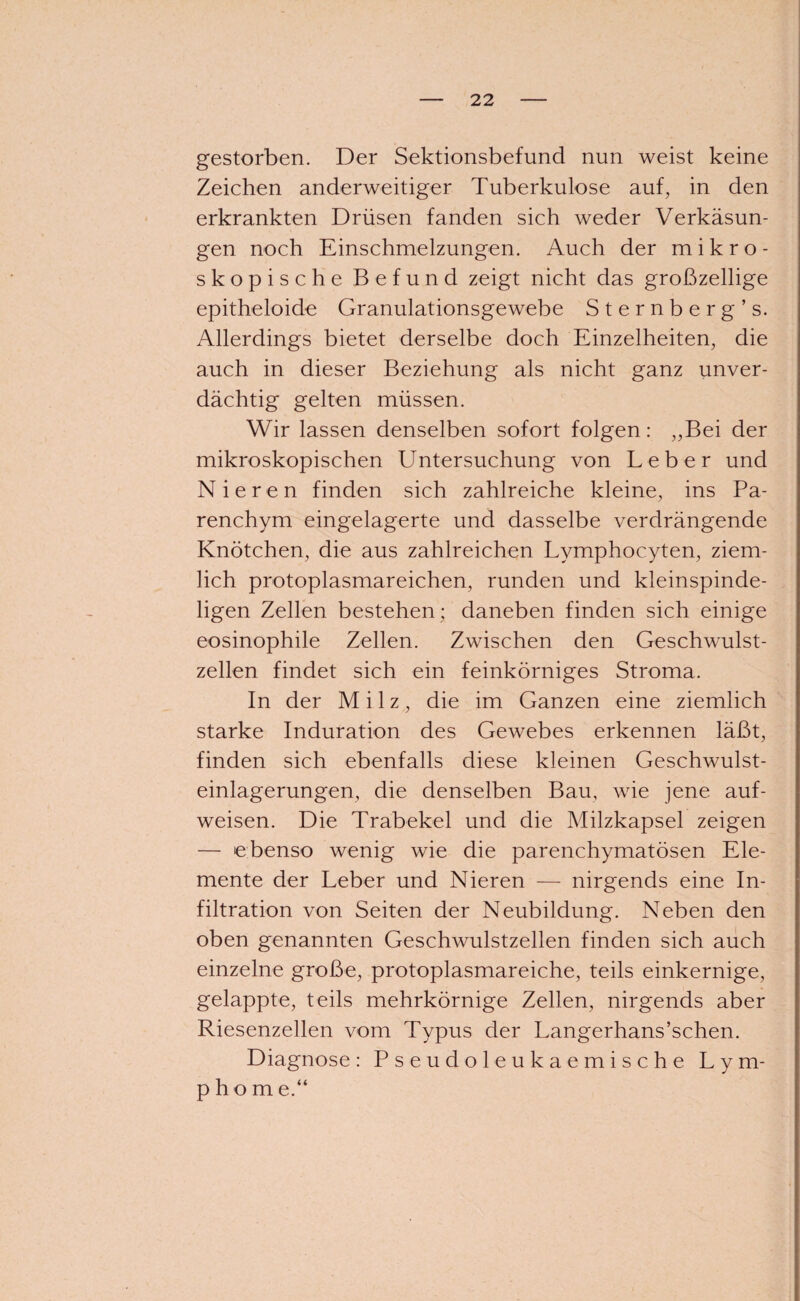gestorben. Der Sektionsbefund nun weist keine Zeichen anderweitiger Tuberkulose auf, in den erkrankten Drüsen fanden sich weder Verkäsun¬ gen noch Einschmelzungen. Auch der mikro¬ skopische Befund zeigt nicht das großzellige epitheloide Granulationsgewebe Sternberg’s. Allerdings bietet derselbe doch Einzelheiten, die auch in dieser Beziehung als nicht ganz unver¬ dächtig gelten müssen. Wir lassen denselben sofort folgen: „Bei der mikroskopischen Untersuchung von Leber und Nieren finden sich zahlreiche kleine, ins Pa¬ renchym eingelagerte und dasselbe verdrängende Knötchen, die aus zahlreichen Lymphocyten, ziem¬ lich protoplasmareichen, runden und kleinspinde- ligen Zellen bestehen : daneben finden sich einige eosinophile Zellen. Zwischen den Geschwulst¬ zellen findet sich ein feinkörniges Stroma. In der Milz, die im Ganzen eine ziemlich starke Induration des Gewebes erkennen läßt, finden sich ebenfalls diese kleinen Geschwulst¬ einlagerungen, die denselben Bau, wie jene auf- weisen. Die Trabekel und die Milzkapsel zeigen — ebenso wenig wie die parenchymatösen Ele¬ mente der Leber und Nieren — nirgends eine In¬ filtration von Seiten der Neubildung. Neben den oben genannten Geschwulstzellen finden sich auch einzelne große, protoplasmareiche, teils einkernige, gelappte, teils mehrkörnige Zellen, nirgends aber Riesenzellen vom Typus der Langerhans’schen. Diagnose: Pseudoleukaemische Lym¬ phom e.“