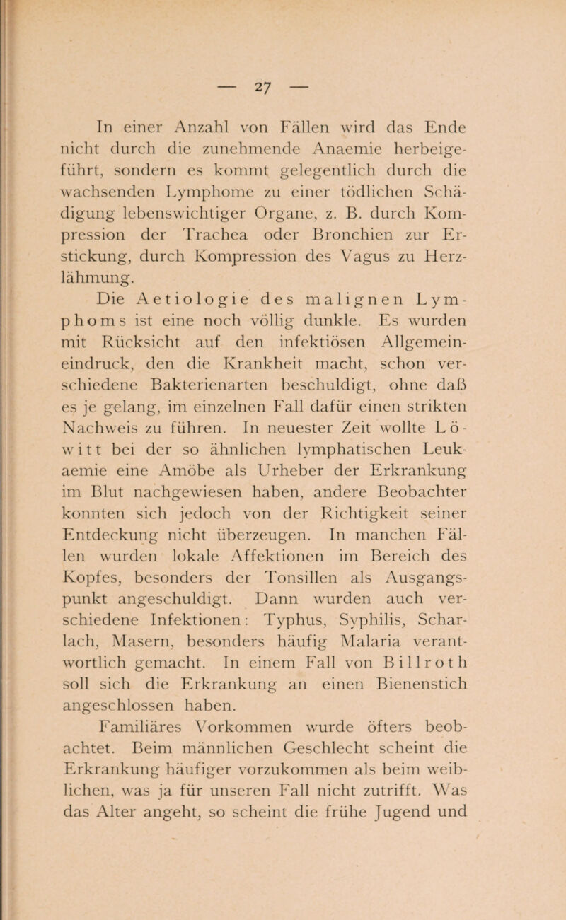 In einer Anzahl von Fällen wird das Ende nicht durch die zunehmende Anaemie herbeige¬ führt, sondern es kommt gelegentlich durch die wachsenden Lymphome zu einer tödlichen Schä¬ digung lebenswichtiger Organe, z. B. durch Kom¬ pression der Trachea oder Bronchien zur Er¬ stickung, durch Kompression des Vagus zu Herz¬ lähmung. Die Aetiologie des malignen Lym¬ phoms ist eine noch völlig dunkle. Es wurden mit Rücksicht auf den infektiösen Allgemein¬ eindruck, den die Krankheit macht, schon ver¬ schiedene Bakterienarten beschuldigt, ohne daß es je gelang, im einzelnen Fall dafür einen strikten Nachweis zu führen. In neuester Zeit wollte Lö- w i 11 bei der so ähnlichen lymphatischen Leuk- aemie eine Amöbe als Urheber der Erkrankung im Blut nachgewiesen haben, andere Beobachter konnten sich jedoch von der Richtigkeit seiner Entdeckung nicht überzeugen. In manchen Fäl¬ len wurden lokale Affektionen im Bereich des Kopfes, besonders der Tonsillen als Ausgangs¬ punkt angeschuldigt. Dann wurden auch ver¬ schiedene Infektionen: Typhus, Syphilis, Schar¬ lach, Masern, besonders häufig Malaria verant¬ wortlich gemacht. In einem Fall von Billrot h soll sich die Erkrankung an einen Bienenstich angeschlossen haben. Familiäres Vorkommen wurde öfters beob¬ achtet. Beim männlichen Geschlecht scheint die Erkrankung häufiger vorzukommen als beim weib¬ lichen, was ja für unseren Fall nicht zutrifft. Was das Alter angeht, so scheint die frühe Jugend und