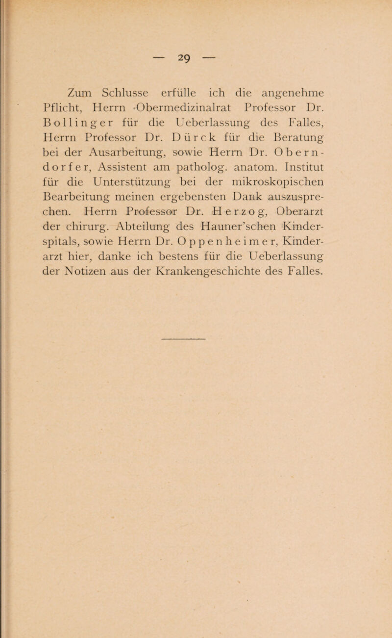 Zum Schlüsse erfülle ich die angenehme Pflicht, Herrn •Obermedizinalrat Professor Dr. Bo Hing er für die IJeberlassung des Falles, Herrn Professor Dr. Dürck für die Beratung bei der Ausarbeitung, sowie Herrn Dr. Obern¬ dorfer, Assistent am patholog. anatom. Institut für die Unterstützung bei der mikroskopischen Bearbeitung meinen ergebensten Dank auszuspre¬ chen. Herrn Professor Dr. Herzog, Oberarzt der chirurg. Abteilung des Hauner’schen Kinder¬ spitals, sowie Herrn Dr. Oppenheimer, Kinder¬ arzt hier, danke ich bestens für die Ueberlassung der Notizen aus der Krankengeschichte des Falles.