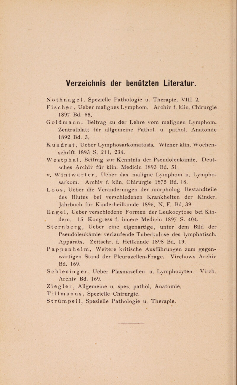 Verzeichnis der benützten Literatur. Nothnagel, Spezielle Pathologie u. Therapie, VIII 2. Fischer, Ueber malignes Lymphom. Archiv f. klin. Chirurgie 1897 Bd. 55. Goldmann, Beitrag zu der Lehre vom malignen Lymphom. Zentralblatt für allgemeine Pathol. u. pathol. Anatomie 1892 Bd. 3. Kund rat, Ueber Lymphosarkomatosis. Wiener klin. Wochen¬ schrift 1893 S. 211, 234. Westphal, Beitrag zur Kenntnis der Pseudoleukämie. Deut¬ sches Archiv für klin. Medicin 1893 Bd. 51. v. Winiwarter, Ueber das maligne Lymphom u. Lympho¬ sarkom. Archiv f. klin. Chirurgie 1875 Bd. 18. Loos, Ueber die Veränderungen der morpholog. Bestandteile des Blutes bei verschiedenen Krankheiten der Kinder. Jahrbuch für Kinderheilkunde 1895. N. F. Bd. 39. Engel, Ueber verschiedene Formen der Leukocytose bei Kin¬ dern. 15. Kongress f. innere Medicin 1897 S. 404. Sternberg, Ueber eine eigenartige, unter dem Bild der Pseudoleukämie verlaufende Tuberkulose des lymphatisch. Apparats. Zeitschr. f. Heilkunde 1898 Bd. 19. Pappenheim, Weitere kritische Ausführungen zum gegen¬ wärtigen Stand der Pleurazellen-Frage. Virchows Archiv Bd. 169. Schlesinger, Ueber Plasmazellen u. Lymphozyten. Virch. Archiv Bd. 169. Ziegler, Allgemeine u. spez. pathol. Anatomie. T i 11 m a n n s , Spezielle Chirurgie. Strümpell, Spezielle Pathologie u. Therapie.