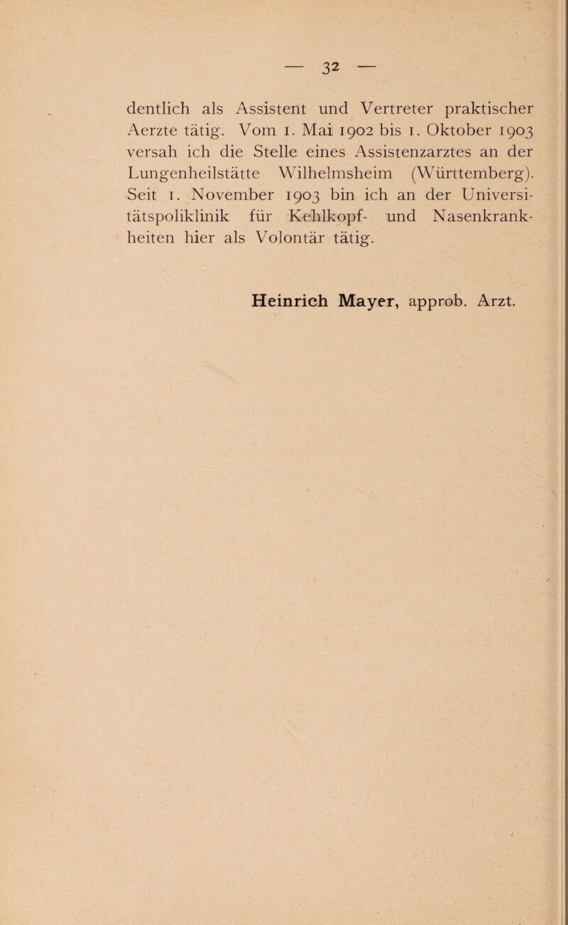 dentlich als Assistent und Vertreter praktischer Aerzte tätig. Vom i. Mai 1902 bis 1. Oktober 1903 versah ich die Stelle eines Assistenzarztes an der Lungenheilstätte Wilhelmsheim (Württemberg). Seit 1. November 1903 bin ich an der Universi- tätspoliklinik für Kehlkopf- und Nasenkrank¬ heiten hier als Volontär tätig. Heinrich Mayer, approb. Arzt.