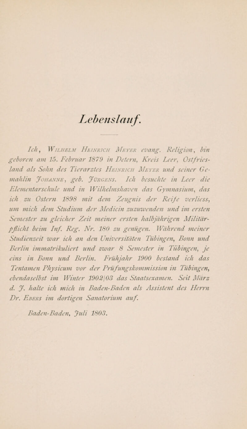 Lebenslauf. Ich, Wilhelm Heinrich Meyer evang. Religion, bin geboren am 15. Februar 1879 in Detern, Kreis Leer, Ostfries- land als Sohn des Tierarztes Heinrich Meyer und seiner Ge¬ mahlin Johanne, geb. Jürgens. Ich besuchte in Leer die Elementarschule und in Wilhelmshaven das Gymnasium, das ich zu Ostern 1898 mit dem Zeugnis der Reife v er Hess, um mich dem Studium der Medicin zuzuwenden und im ersten Semester zu gleicher Zeit meiner ersten halbjährigen Militär¬ pflicht beim Inf. Reg. Nr. 180 zu genügen. Während meiner Studienzeit war ich an den Universitäten Tübingen, Bonn und Berlin immatrikuliert und zwar 8 Semester in Tübingen, je eins in Bonn und Berlin. Frühjahr 1900 bestand ich das Te nt amen Physicum vor der Prüfungskommission in Tübingen, ebendaselbst im Winter 1902103 das Staatsexamen. Seit März d. J. halte ich mich in Baden-Baden als Assistent des Herrn Dr. Ebers im dortigen Sanatorium auf. Baden-Baden, Juli 1803.