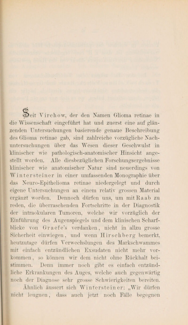 £i>eit Virchow, der den Namen Glioma retinae in die Wissenschaft eingeführt hat und zuerst eine auf glän¬ zenden Untersuchungen basierende genaue Beschreibung des Glioma retinae gab, sind zahlreiche vorzügliche Nach¬ untersuchungen über das Wesen dieser Geschwulst in klinischer wie pathologisch-anatomischer Hinsicht ange¬ stellt worden. Alle diesbezüglichen Forschungsergebnisse klinischer wie anatomischer Natur sind neuerdings von Wintersteiner in einer umfassenden Monographie über das Neuro-Epithelioma retinae niedergelegt und durch eigene Untersuchungen an einem relativ grossen Material ergänzt worden. Dennoch dürfen uns, um mit Ra ab zu reden, die überraschenden Fortschritte in der Diagnostik der intraokularen Tumoren, welche wir vorzüglich der Einführung des Augenspiegels und dem klinischen Scharf¬ blicke von Graefe’s verdanken, nicht in allzu grosse Sicherheit einwiegen, und wenn Hirschberg bemerkt, heutzutage dlüden Verwechslungen des Markschwammes mit einfach entzündlichen Exsudaten nicht mehr Vor¬ kommen, so können wir dem nicht ohne Rückhalt bei¬ stimmen. Denn immer noch gibt es einfach entzünd¬ liche Erkrankungen des Auges, welche auch gegenwärtig noch der Diagnose sein- grosse Schwierigkeiten bereiten. Ähnlich äussert sich Wintersteiner: „Wir dürfen nicht leugnen, dass auch jetzt noch Fälle begegnen