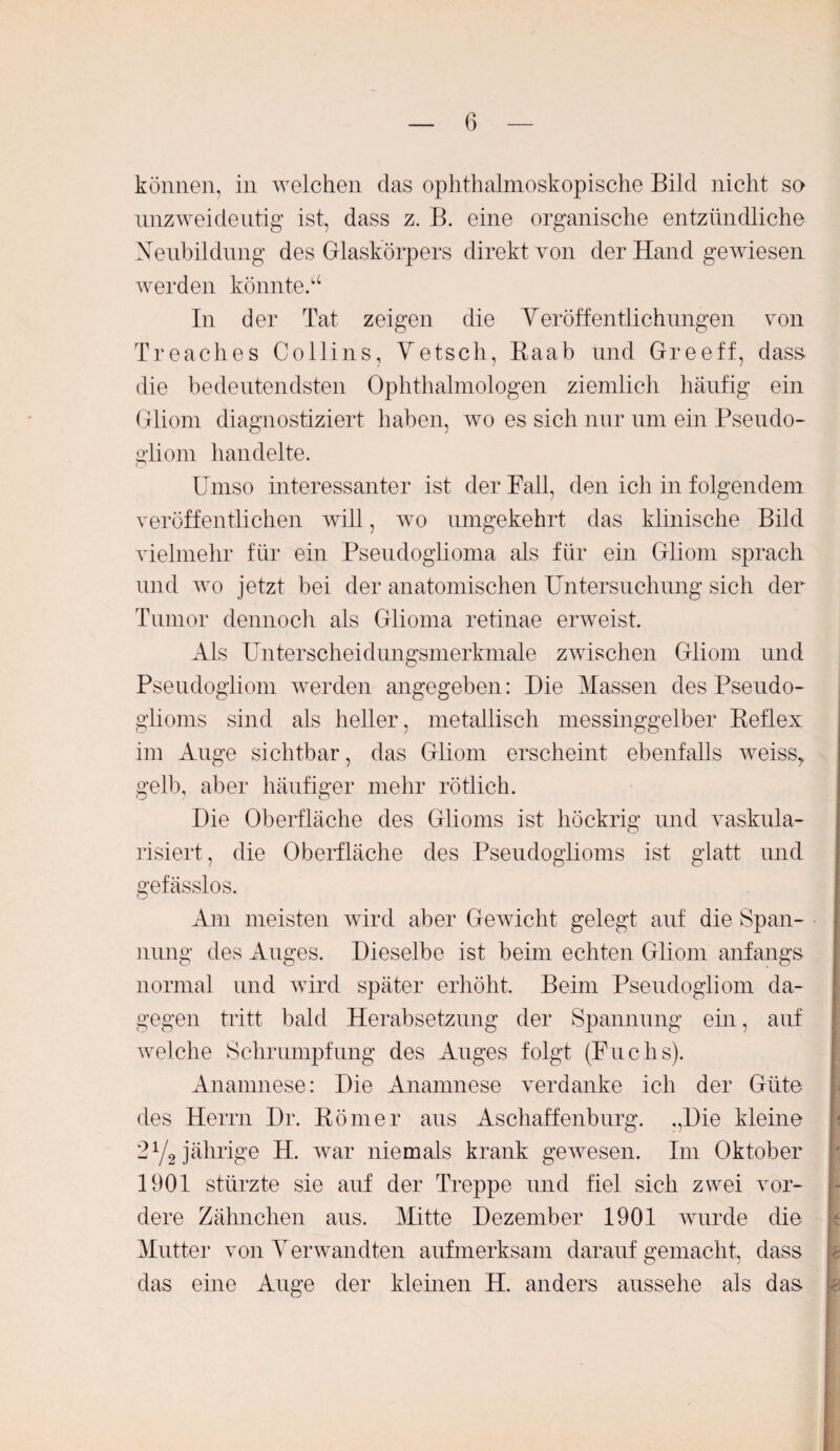 können, in welchen das ophthalmoskopische Bild nicht so unzweideutig ist, dass z. B. eine organische entzündliche Neubildung des Glaskörpers direkt von der Hand gewiesen werden könntet In der Tat zeigen die Veröffentlichungen von Treaches Collins, Vetsch, Raab und Greeff, dass die bedeutendsten Ophthalmologen ziemlich häufig ein Gliom diagnostiziert haben, wo es sich nur um ein Pseudo¬ gliom handelte. Umso interessanter ist der Fall, den ich in folgendem veröffentlichen will, wo umgekehrt das klinische Bild vielmehr für ein Pseudoglioma als für ein Gliom sprach und wo jetzt bei der anatomischen Untersuchung sich der Tumor dennoch als Glioma retinae erweist. Als Unterscheidungsmerkmale zwischen Gliom und Pseudogliom werden angegeben: Hie Massen des Pseudo¬ glioms sind als heller, metallisch messinggelber Reflex im Auge sichtbar, das Gliom erscheint ebenfalls weiss,, gelb, aber häufiger mehr rötlich. Die Oberfläche des Glioms ist höckrig und vaskula- risiert, die Oberfläche des Pseudoglioms ist glatt und gefässlos. Am meisten wird aber Gewicht gelegt auf die Span¬ nung des Auges. Dieselbe ist beim echten Gliom anfangs normal und wird später erhöht. Beim Pseudogliom da¬ gegen tritt bald Herabsetzung der Spannung ein, auf welche Schrumpfung des Auges folgt (Fuchs). Anamnese: Die Anamnese verdanke ich der Güte des Herrn Dr. Römer aus Aschaffenburg. ,,Die kleine 2Y2 jährige H. war niemals krank gewesen. Im Oktober 1901 stürzte sie auf der Treppe und fiel sich zwei vor¬ dere Zähnchen aus. Mitte Dezember 1901 wurde die Mutter von Verwandten aufmerksam darauf gemacht, dass das eine Auge der kleinen H. anders aussehe als das