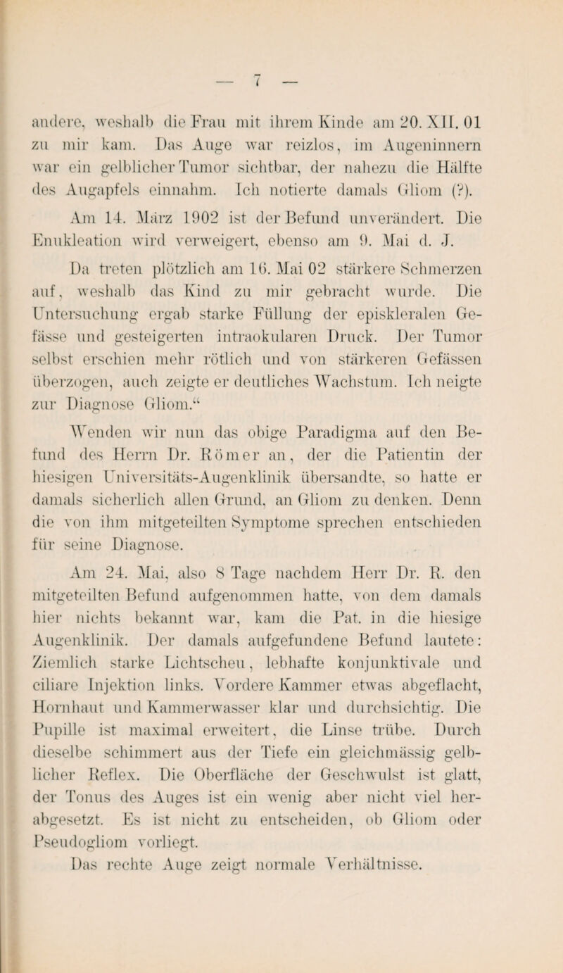 andere, weshalb die Frau mit ihrem Kinde am 20. XII. 01 zu mir kam. Das Auge war reizlos, im Augeninnern war ein gelblicher Tumor sichtbar, der nahezu die Hälfte des Augapfels einnahm. Ich notierte damals Gliom (?). Am 14. März 1902 ist der Befund unverändert. Die Enukleation wird verweigert, ebenso am 9. Mai d. J. Da treten plötzlich am 10. Mai 02 stärkere Schmerzen auf, weshalb das Kind zu mir gebracht wurde. Die Untersuchung ergab starke Füllung der episkleralen Ge¬ bisse und gesteigerten intraokularen Druck. Der Tumor selbst erschien mehr rötlich und von stärkeren Gefässen überzogen, auch zeigte er deutliches Wachstum. Ich neigte zur Diagnose Gliom.“ Wenden wir nun das obige Paradigma auf den Be¬ fund des Herrn Dr. Römer an, der die Patientin der hiesigen Universitäts-Augenklinik übersandte, so hatte er damals sicherlich allen Grund, an Gliom zu denken. Denn die von ihm mitgeteilten Symptome sprechen entschieden für seine Diagnose. Am 24. Mai, also 8 Tage nachdem Herr Dr. R. den mitgeteilten Befund aufgenommen hatte, von dem damals hier nichts bekannt war, kam die Pat. in die hiesige Augenklinik. Der damals aufgefundene Befund lautete: Ziemlich starke Lichtscheu, lebhafte konjunktivale und ciliare Injektion links. Vordere Kammer etwas abgeflacht, Hornhaut und Kammerwasser klar und durchsichtig. Die Pupille ist maximal erweitert, die Linse trübe. Durch dieselbe schimmert aus der Tiefe ein gleichmässig gelb¬ licher Reflex. Die Oberfläche der Geschwulst ist glatt, der Tonus des Auges ist ein wenig aber nicht viel her¬ abgesetzt. Es ist nicht zu entscheiden, ob Gliom oder Pseudogliom vorliegt. Das rechte Auge zeigt normale Verhältnisse.