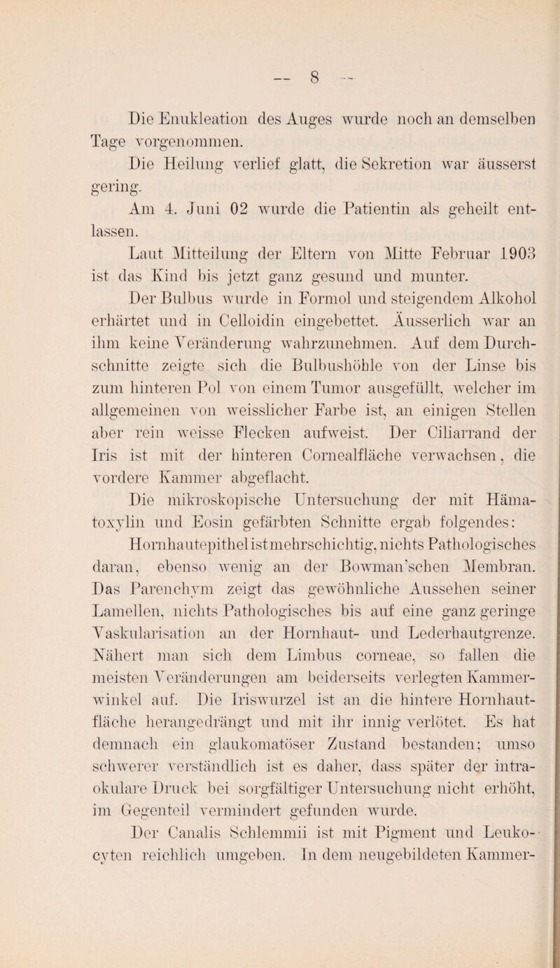 Die Enukleation des Auges wurde noch an demselben Tage vorgenommen. Die Heilung verlief glatt, die Sekretion war äusserst gering. Am 4. Juni 02 wurde die Patientin als geheilt ent¬ lassen. Laut Mitteilung der Eltern von Mitte Februar 1903 ist das Kind bis jetzt ganz gesund und munter. Der Bulbus wurde in Formol und steigendem Alkohol erhärtet und in Celloidin eingebettet. Äusserlich war an ihm keine Veränderung wahrzunehmen. Auf dem Durch¬ schnitte zeigte sich die Bulbushöhle von der Linse bis zum hinteren Pol von einem Tumor ausgefüllt, welcher im allgemeinen von weisslicher Farbe ist, an einigen Stellen aber rein weisse Flecken aufweist. Der Ciliarrand der Iris ist mit der hinteren Cornealfläche verwachsen, die vordere Kammer abgeflacht. Die mikroskopische Untersuchung der mit Häma- toxylin und Eosin gefärbten Schnitte ergab folgendes: Hornhautepithel ist mehrschichtig, nichts Pathologisches daran, ebenso wenig an der Bowmairsehen Membran. Das Parenchym zeigt das gewöhnliche Aussehen seiner Lamellen, nichts Pathologisches bis auf eine ganz geringe Vaskularisation an der Hornhaut- und Lederhautgrenze. Nähert man sich dein Limbus corneae, so fallen die meisten Veränderungen am beiderseits verlegten Kammer¬ winkel auf. Die Iriswurzel ist an die hintere Hornhaut¬ fläche herangedrängt und mit ihr innig verlötet. Es hat demnach ein glaukomatöser Zustand bestanden; umso schwerer verständlich ist es daher, dass später der intra¬ okulare Druck bei sorgfältiger Untersuchung nicht erhöht, im Gegenteil vermindert gefunden wurde. Der Canalis Schlemmii ist mit Pigment und Leuko- cyten reichlich umgeben. In dem neugebildeten Kammer-