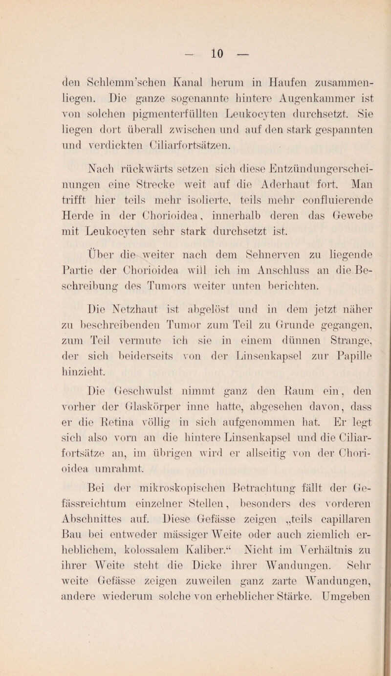 den Schlemm’schen Kanal herum in Haufen zusamnlen- liegen. Die ganze sogenannte hintere Augenkammer ist von solchen pigmenterfüllten Leukocyten durchsetzt. Sie liegen dort überall zwischen und auf den stark gespannten und verdickten Ciliarfortsätzen. Mach rückwärts setzen sich diese Entzündungerschei¬ nungen eine Strecke weit auf die Aderhaut fort. Man trifft hier teils mehr isolierte, teils mehr confluierende Herde in der Chorioidea, innerhalb deren das Gewebe mit Leukocyten sehr stark durchsetzt ist. Über die weiter nach dem Sehnerven zu liegende Partie der Chorioidea will ich im Anschluss an die Be¬ schreibung des Tumors weiter unten berichten. Die Netzhaut ist abgelöst und in dem jetzt näher zu beschreibenden Tumor zum Teil zu Grunde gegangen, zum Teil vermute ich sie in einem dünnen Strange, der sich beiderseits von der Linsenkapsel zur Papille hinzieht. Die Geschwulst nimmt ganz den Raum ein, den vorher der Glaskörper inne hatte, abgesehen davon, dass er die Retina völlig in sich aufgenommen hat. Er legt sich also vorn an die hintere Linsenkapsel und die Ciliar¬ fortsätze an, im übrigen wird er allseitig von der Chori¬ oidea umrahmt. Bei der mikroskopischen Betrachtung fällt der Ge- fässreichtum einzelner Stellen, besonders des vorderen Abschnittes auf. Diese Gefässe zeigen „teils capillaren Bau bei entweder massiger Weite oder auch ziemlich er¬ heblichem, kolossalem Kaliber.“ Nicht im Verhältnis zu ihrer Weite steht die Dicke ihrer Wandungen. Sehr weite Gefässe zeigen zuweilen ganz zarte Wanduogen, andere wiederum solche von erheblicher Stärke. Umgeben