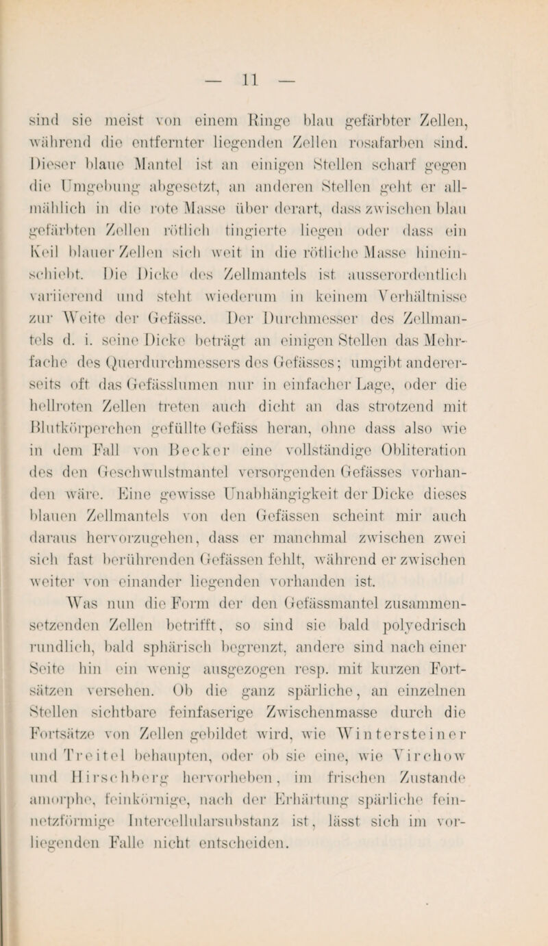 sind sie meist von einem Ringe blau gefärbter Zellen, ■während die entfernter liegenden Zellen rosafarben sind. Dieser blaue Mantel ist an einigen Stellen scharf gegen die Umgebung abgesetzt, an anderen Stellen gebt er all¬ mählich in die rote Masse über derart, dass zwischen blau gefärbten Zellen rötlich tingierto liegen oder dass ein Keil blauer Zellen sich weit in die rötliche Masse hinein¬ schiebt. Die Dicke des Zellmantels ist ausserordentlich variierend und stellt, wiederum in keinem Verhältnisse zur Weite der Gefässe. Der Durchmesser dos Zellman¬ tels d. i. seine Dicke beträgt an einigen Stellen das Mehr¬ fache des Querdurchmessers des Gefässes; umgibt anderer¬ seits oft das Gefässlumen nur in einfacher Lage, oder die hellroten Zellen treten auch dicht an das strotzend mit Blutkörperchen gefüllte Gefäss heran, ohne dass also wie in dem Fall von Becker eine vollständige Obliteration des den Geschwulstmantel versorgenden Gefässes vorhan¬ den wäre. Eine gewisse Unabhängigkeit der Dicke dieses blauen Zellmantels von den Gefässen scheint mir auch daraus hervorzugehen, dass er manchmal zwischen zwei sich fast berührenden Gefässen fehlt, während er zwischen weiter von einander liegenden vorhanden ist. Was nun die Form der den Gefässmantel zusammen¬ setzenden Zellen betrifft, so sind sie bald polyedrisch rundlich, bald sphärisch begrenzt, andere sind nach einer Seite hin ein wenig ausgezogen resp. mit kurzen Fort¬ sätzen versehen. Ob die ganz spärliche, an einzelnen Stellen sichtbare feinfaserige Zwischenmasse durch die Fortsätze von Zellen gebildet wird, wie Wintersteiner undTreitel behaupten, oder ob sie eine, wie Yirchow und Hirschberg hervorheben, im frischen Zustande amorphe, feinkörnige, nach der Erhärtung spärliche fein- netzförmige Intercellularsubstanz ist, lässt sich im vor¬ liegenden Falle nicht entscheiden.