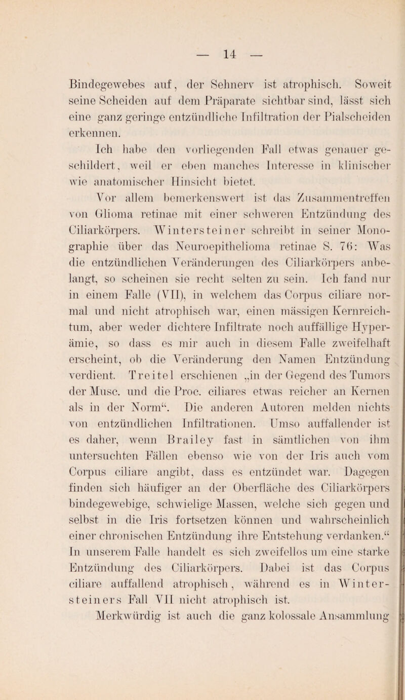 Bindegewebes auf, der Sehnerv ist atrophisch. Soweit seine Scheiden auf dem Präparate sichtbar sind, lässt sich eine ganz geringe entzündliche Infiltration der Pialscheiden erkennen. Ich habe den vorliegenden Fall etwas genauer ge¬ schildert, weil er eben manches Interesse in klinischer wie anatomischer Hinsicht bietet. Vor allem bemerkenswert ist das Zusammentreffen von Glioma retinae mit einer schweren Entzündung des Ciliarkörpers. Wintersteiner schreibt in seiner Mono¬ graphie über das Neuroepithelioma retinae S. 76: Was die entzündlichen Veränderungen des Ciliarkörpers anbe¬ langt, so scheinen sie recht selten zu sein. Ich fand nur in einem Falle (VII), in welchem das Corpus ciliare nor¬ mal und nicht atrophisch war, einen massigen Kernreich¬ tum, aber weder dichtere Infiltrate noch auffällige Hyper¬ ämie, so dass es mir auch in diesem Falle zweifelhaft erscheint, ob die Veränderung den Namen Entzündung verdient. Tr eitel erschienen „in der Gegend des Tumors der Muse, und die Proc. ciliares etwas reicher an Kernen als in der Norm“. Hie anderen Autoren melden nichts von entzündlichen Infiltrationen. Umso auffallender ist es daher, wenn Brailey fast in sämtlichen von ihm untersuchten Fällen ebenso wie von der Iris auch vom Corpus ciliare angibt, dass es entzündet war. Dagegen finden sich häufiger an der Oberfläche des Ciliarkörpers bindegewebige, schwielige Massen, welche sich gegen und selbst in die Iris fortsetzen können und wahrscheinlich einer chronischen Entzündung ihre Entstehung verdanken.“ In unserem Falle handelt es sich zweifellos um eine starke Entzündung des Ciliarkörpers. Dabei ist das Corpus ciliare auffallend atrophisch, während es in Winter¬ steiners Fall VII nicht atrophisch ist. Merkwürdig ist auch die ganz kolossale Ansammlung