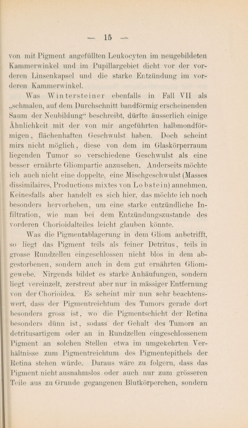 von mit Pigment ungefüllten Leukocyten im neugebildeteii Kammerwinkel und im Pupillargebiet dicht vor der vor¬ deren Linsenkapsel und die starke Entzündung im vor¬ deren Kammerwinkel. Was Wintersteiner ebenfalls in Fall VII als „schmalen, auf dem Durchschnitt bandförmig erscheinenden Saum der Neubildung“ beschreibt, dürfte äusserlich einige Ähnlichkeit mit der von mir angeführten halbmondför¬ migen, flächen haften Geschwulst haben. Doch scheint mirs nicht möglich, diese von dem im Glaskörperraum liegenden Tumor so verschiedene Geschwulst als eine besser ernährte Gliompartie anzusehen. Anderseits möchte ich auch nicht eine doppelte, eine Mischgeschwulst (Masses dissimilaires, Productions mixtes von Lo bstein) annehmen. Keinesfalls aber handelt es sich hier, das möchte ich noch besonders hervorheben, um eine starke entzündliche In¬ filtration, wie man bei dem Entzündungszustande des vorderen Chorioidalteiles leicht glauben könnte. Was die Pigmentablagerung in dem Gliom anbetrifft, so liegt das Pigment teils als feiner Detritus, teils in grosse Rundzellen eingeschlossen nicht blos in dem ab¬ gestorbenen, sondern auch in dem gut ernährten Gliom¬ gewebe. Nirgends bildet es starke Anhäufungen, sondern liegt vereinzelt, zerstreut aber nur in massiger Entfernung von der Chorioidea. Es scheint mir nun sehr beachtens¬ wert, dass der Pigmentreichtum des Tumors gerade dort besonders gross ist, wo die Pigmentschicht der Retina besonders dünn ist, sodass der Gehalt des Tumors an detritusartigem oder an in Rundzellen eingeschlossenem Pigment an solchen Stellen etwa im umgekehrten Ver¬ hältnisse zum Pigmentreichtum des Pigmentepithels der Retina stehen würde. Daraus wäre zu folgern, dass das Pigment nicht ausnahmslos oder auch nur zum grösseren 'Peile aus zu Grunde gegangenen Blutkörperchen, sondern