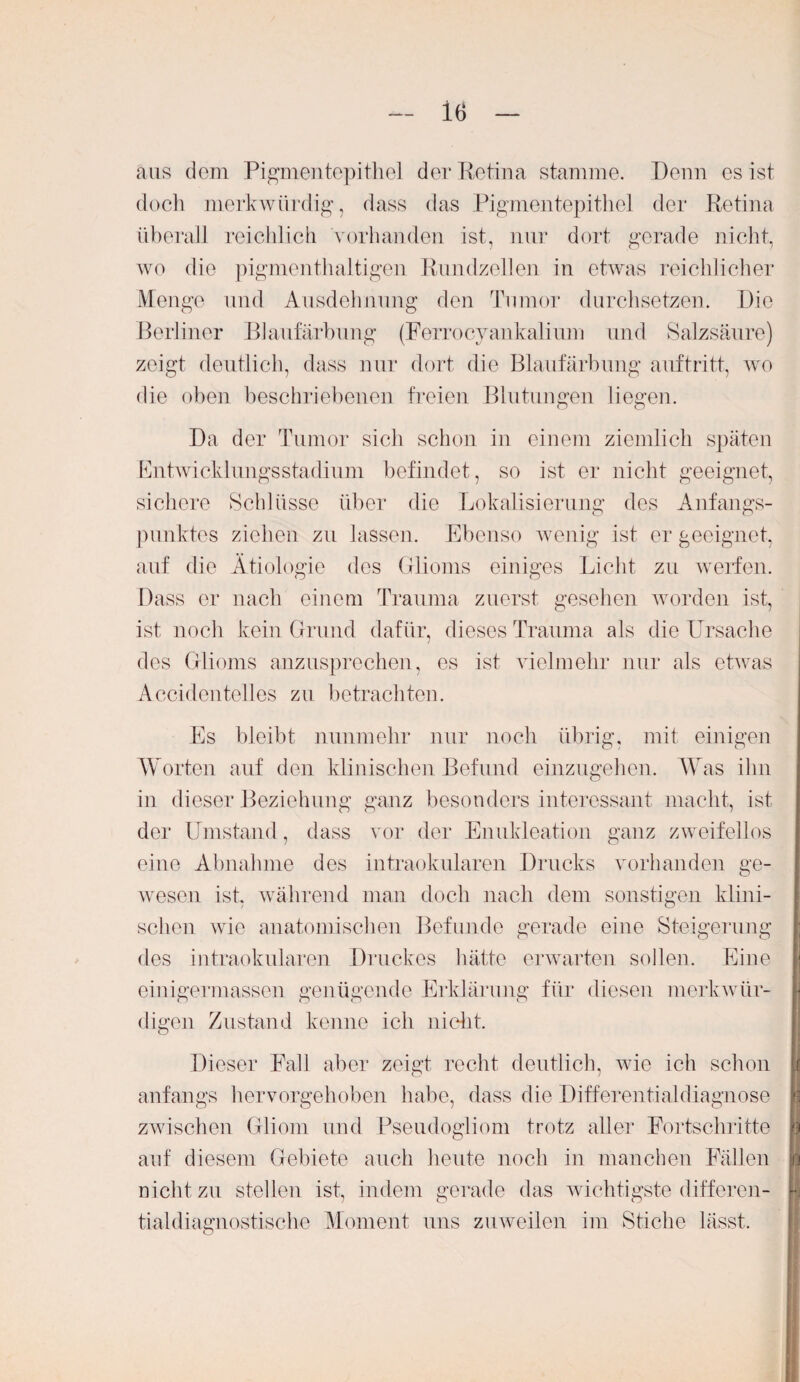 aus dem Pigmentepithel der Retina stamme. Denn es ist doch merkwürdig, dass das Pigmentepithel der Retina überall reichlich vorhanden ist, nur dort gerade nicht, wo die pigmenthaltigen Rundzellen in etwas reichlicher Menge und Ausdehnung den Tumor durchsetzen. Die Berliner Blaufärbung (Ferrocyankalium und Salzsäure) zeigt deutlich, dass nur dort die Blaufärbung auftritt, wo die oben beschriebenen freien Blutungen liegen. Da der Tumor sich schon in einem ziemlich späten Entwicklungsstadium befindet, so ist er nicht geeignet, sichere Schlüsse über die Lokalisierung des Anfangs¬ punktes ziehen zu lassen. Ebenso wenig ist er geeignet, auf die Ätiologie des Glioms einiges Licht zu werfen. Dass er nach einem Trauma zuerst gesehen worden ist, ist noch kein Grund dafür, dieses Trauma als die Ursache des Glioms anzusprechen, es ist vielmehr nur als etwas Accidentelles zu betrachten. Es bleibt nunmehr nur noch übrig, mit einigen Worten auf den klinischen Befund einzugehen. Was ihn in dieser Beziehung ganz besonders interessant macht, ist der Umstand, dass vor der Enukleation ganz zweifellos eine Abnahme des intraokularen Drucks vorhanden ge¬ wesen ist, während man doch nach dem sonstigen klini¬ schen wie anatomischen Befunde gerade eine Steigerung des intraokularen Druckes hätte erwarten sollen. Eine einigermassen genügende Erklärung für diesen merkwür¬ digen Zustand kenne ich nicht. Dieser Fall aber zeigt recht deutlich, wie ich schon anfangs hervorgehoben habe, dass die Differentialdiagnose zwischen Gliom und Pseudogliom trotz aller Fortschritte auf diesem Gebiete auch heute noch in manchen Fällen nicht zu stellen ist, indem gerade das wichtigste differen¬ tialdiagnostische Moment uns zuweilen im Stiche lässt.