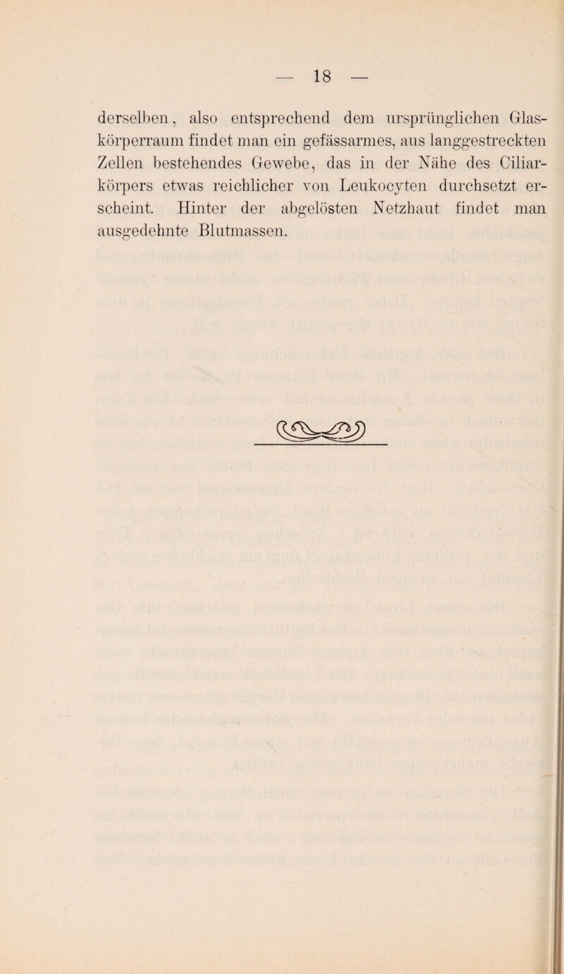 derselben, also entsprechend dem ursprünglichen Glas- körperraum findet man ein gefässarmes, aus langgestreckten Zellen bestehendes Gewebe, das in der Nähe des Ciliar¬ körpers etwas reichlicher von Leukocyten durchsetzt er¬ scheint. Hinter der abgelösten Netzhaut findet man ausgedehnte Blutmassen.