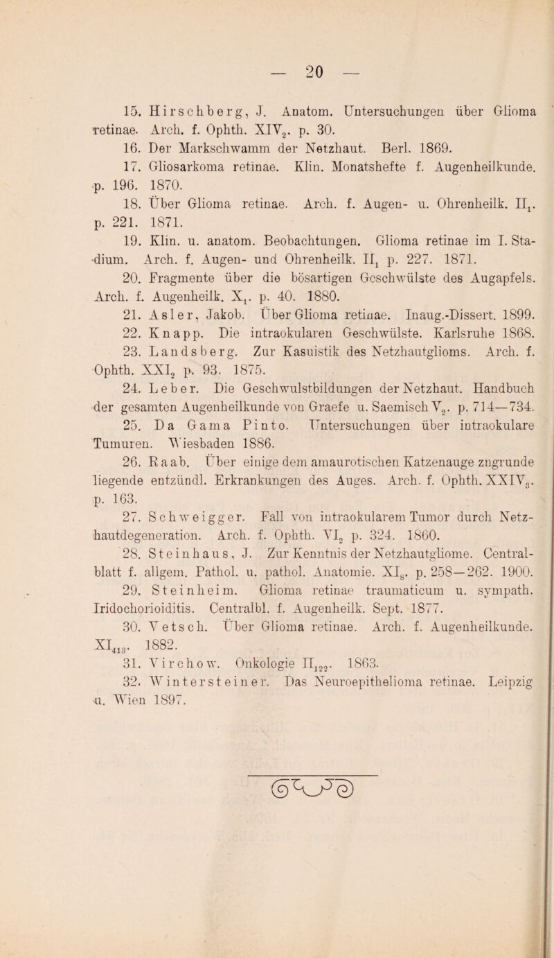 20 15. Hirschberg, J. Anatom. Untersuchungen über Giioma retinae. Arch. f. Ophth. XIY2. p. 30. 16. Der Markschwamm der Netzhaut. Berl. 1869. 17. Gliosarkoma retinae. Klin. Monatshefte f. Augenheilkunde, p. 196. 1870. 18. Über Giioma retinae. Arch. f. Augen- u. Ohrenheilk. IIr p. 221. 1871. 19. Klin. u. anatom. Beobachtungen. Giioma retinae im I. Sta¬ dium. Arch. f. Augen- und Ohrenheilk. Iü p. 227. 1871. 20. Fragmente über die bösartigen Geschwülste des Augapfels. Arch. f. Augenheilk. Xr p. 40. 1880. 21. Asler, Jakob. Über Giioma retinae. Inaug.-Dissert. 1899. 22. Knapp. Die intraokularen Geschwülste. Karlsruhe 1868. 23. Lands berg. Zur Kasuistik des Netzhautglioms. Arch. f. Ophth. KXI2 p. 93. 1875. 24. Leber. Die Geschwulstbildungen der Netzhaut. Handbuch der gesamten Augenheilkunde von Graefe u. Saemisch V2. p. 714—734. 25. Da Gama Pinto. Untersuchungen über intraokulare Tumuren. Wiesbaden 1886. 26. Raab. Über einige dem amaurotischen Katzenauge zngrunde liegende entzündl. Erkrankungen des Auges. Arch. f. Ophth. XXIY3. p. 163. 27. Schweigger. Fall von intraokularem Tumor durch Netz¬ hautdegeneration. Arch. f. Ophth. YI2 p. 324. 1860. 28. Steinhaus, J. Zur Kenntnis der Netzhautgliome. Central¬ blatt f. allgem. Pathol. u. pathol. Anatomie. XI8. p. 258—262. 1900. 29. Steinheim. Giioma retinae traumaticum u. sympath. Iridockorioiditis. Centralbl. f. Augenheilk. Sept. 1877. 30. Yetsck. Über Giioma retinae. Arch. f. Augenheilkunde. XI413. 1882. 31. Yirchow. Onkologie II122. 1863. 32. Wintersteiner. Das Neuroepitkelioma retinae. Leipzig u. Wien 1897. (s>A_Ae)