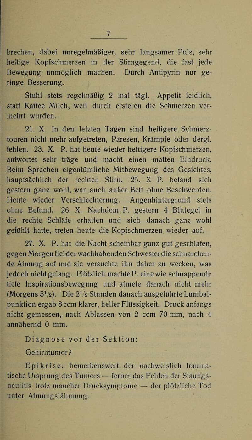 brechen, dabei unregelmäßiger, sehr langsamer Puls, sehr heftige Kopfschmerzen in der Stirngegend, die fast jede Bewegung unmöglich machen. Durch Antipyrin nur ge¬ ringe Besserung. Stuhl stets regelmäßig 2 mal tägl. Appetit leidlich, statt Kaffee Milch, weil durch ersteren die Schmerzen ver¬ mehrt wurden. 21. X. In den letzten Tagen sind heftigere Schmerz¬ touren nicht mehr aufgetreten, Paresen, Krämpfe oder dergl. fehlen. 23. X. P. hat heute wieder heftigere Kopfschmerzen, antwortet sehr träge und macht einen matten Eindruck. Beim Sprechen eigentümliche Mitbewegung des Gesichtes, hauptsächlich der rechten Stirn. 25. X P. befand sich gestern ganz wohl, war auch außer Bett ohne Beschwerden. Heute wieder Verschlechterung. Augenhintergrund stets ohne Befund. 26. X. Nachdem P. gestern 4 Blutegel in die rechte Schläfe erhalten und sich danach ganz wohl gefühlt hatte, treten heute die Kopfschmerzen wieder auf. 27. X. P. hat die Nacht scheinbar ganz gut geschlafen, gegen Morgen fiel der wachhabenden Schwester die schnarchen¬ de Atmung auf und sie versuchte ihn daher zu wecken, was jedoch nichtgelang. Plötzlich machte P. eine wie schnappende tiefe Inspirationsbewegung und atmete danach nicht mehr (Morgens Ö1^). Die 2Va Stunden danach ausgeführte Lumbal¬ punktion ergab 8 ccm klarer, heller Flüssigkeit. Druck anfangs nicht gemessen, nach Ablassen von 2 ccm 70 mm, nach 4 annähernd 0 mm. Diagnose vor der Sektion: Gehirntumor? Epikrise: bemerkenswert der nachweislich trauma¬ tische Ursprung des Tumors — ferner das Fehlen der Staungs- neuritis trotz mancher Drucksymptome — der plötzliche Tod unter Atmungslähmung.