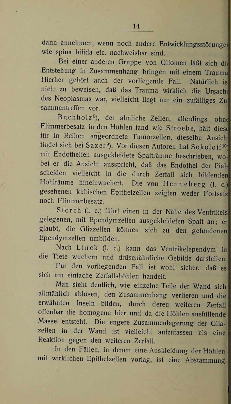 dann annehmen, wenn noch andere Entwicklungsstörunge} wie spina bifida etc. nachweisbar sind. Bei einer anderen Gruppe von Gliomen läßt sich dii Entstehung in Zusammenhang bringen mit einem Trauma Hierher gehört auch der vorliegende Fall. Natürlich is nicht zu beweisen, daß das Trauma wirklich die Ursache des Neoplasmas war, vielleicht liegt nur ein zufälliges Zu sammentreffen vor. Buch holz8), der ähnliche Zellen, allerdings ohne Flimmerbesatz in den Höhlen fand wie Stroebe, hält diese für in Reihen angeordnete Tumorzellen, dieselbe Ansich1 findet sich bei Saxer9). Vor diesen Autoren hat Sokoloff10; mit Endothelien ausgekleidete Spalträume beschrieben, wo¬ bei er die Ansicht ausspricht, daß das Endothel der Pial- scheiden vielleicht in die durch Zerfall sich bildenden Hohlräume hineinwuchert. Die von Henneberg (1. c.) gesehenen kubischen Epithelzellen zeigten weder Fortsatz! noch Flimmerbesatz. Storch (1. c.) führt einen in der Nähe des Ventrikels' gelegenen, mit Ependymzellen ausgekleideten Spalt an; eri glaubt, die Gliazellen können sich zu den gefundenen: Ependymzellen umbilden. Nach Linck (1. c.) kann das Ventrikelependym inj die Tiefe wuchern und drüsenähnliche Gebilde darstellen. Für den vorliegenden Fall ist wohl sicher, daß es; sich um einfache Zerfallshöhlen handelt. Man sieht deutlich, wie einzelne Teile der Wand sich; allmählich ablösen, den Zusammenhang verlieren und die erwähnten Inseln bilden, durch deren weiteren Zerfall offenbar die homogene hier und da die Höhlen ausfüllende! Masse entsteht. Die engere Zusammenlagerung der Glia¬ zellen in der Wand ist vielleicht aufzufassen als eine Reaktion gegen den weiteren Zerfall. In den Fällen, in denen eine Auskleidung der Höhlen mit wirklichen Epithelzellen vorlag, ist eine Abstammung