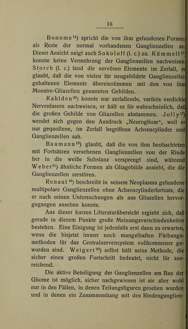 Bonome14) spricht die von ihm gefundenen Formen als Reste der normal vorhandenen Ganglienzellen an! Dieser Ansicht neigt auch Sokoloff (1. c.) zu. Kümmell15j konnte keine Vermehrung der Ganglienzellen nachweisen Storch (1. c.) fand die nervösen Elemente im Zerfall, ei glaubt, daß die von vielen für neugebildete Ganglienzellen gehaltenen Elemente übereinstimmen mit den von ihm Monstre-Gliazellen genannten Gebilden. Kahl den20) konnte nur zerfallende, varikös verdickte Nervenfasern nachweisen, er hält es für wahrscheinlich, daß, die großen Gebilde von Gliazellen abstammen. Jolly17); wendet sich gegen den Ausdruck „Neurogliom“, weil er nur gequollene, im Zerfall begriffene Achsencylinder und Ganglienzellen sah. Baumann18) glaubt, daß die von ihm beobachteten: mit Fortsätzen versehenen Ganglienzellen von der Rinde her in die weiße Substanz versprengt sind, während Weber21) ähnliche Formen als Gliagebilde ansieht, die die Ganglienzellen zerstören. Ren aut16) beschreibt in seinem Neoplasma gefundene multipolare Ganglienzellen ohne Achsencylinderfortsatz, die er nach seinen Untersuchungen als aus Gliazellen hervor¬ gegangen ansehen konnte. Aus dieser kurzen Litteraturübersicht ergiebt sich, daß gerade in diesem Punkte große Meinungsverschiedenheiten: bestehen. Eine Einigung ist jedenfalls erst dann zu erwarten,! wenn die bisjetzt immer noch mangelhaften Färbungs¬ methoden für das Centralnervensystem vollkommener ge- worden sind. Weigert23) selbst hält seine Methode, die’ sicher einen großen Fortschritt bedeutet, nicht für aus- j reichend. Die aktive Beteiligung der Ganglienzellen am Bau der Gliome ist möglich, sicher nachgewiesen ist sie aber wohl nur in den Fällen, in denen Teilungsfiguren gesehen wurden und in denen ein Zusammenhang mit den Rindenganglien-