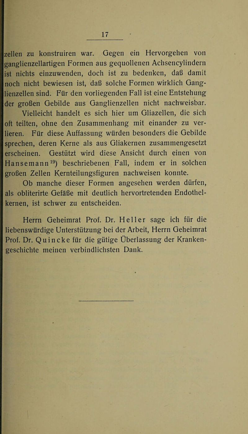 zellen zu konstruiren war. Gegen ein Hervorgehen von ganglienzellartigen Formen aus gequollenen Achsencylindern ist nichts einzuwenden, doch ist zu bedenken, daß damit noch nicht bewiesen ist, daß solche Formen wirklich Gang¬ lienzellen sind. Für den vorliegenden Fall ist eine Entstehung der großen Gebilde aus Ganglienzellen nicht nachweisbar. Vielleicht handelt es sich hier um Gliazellen, die sich oft teilten, ohne den Zusammenhang mit einander zu ver¬ lieren. Für diese Auffassung würden besonders die Gebilde sprechen, deren Kerne als aus Gliakernen zusammengesetzt erscheinen. Gestützt wird diese Ansicht durch einen von Hansemann19) beschriebenen Fall, indem er in solchen großen Zellen Kernteilungsfiguren nachweisen konnte. Ob manche dieser Formen angesehen werden dürfen, als obliterirte Gefäße mit deutlich hervortretenden Endothel¬ kernen, ist schwer zu entscheiden. Herrn Geheimrat Prof. Dr. Heller sage ich für die liebenswürdige Unterstützung bei der Arbeit, Herrn Geheimrat Prof. Dr. Quincke für die gütige Überlassung der Kranken¬ geschichte meinen verbindlichsten Dank.