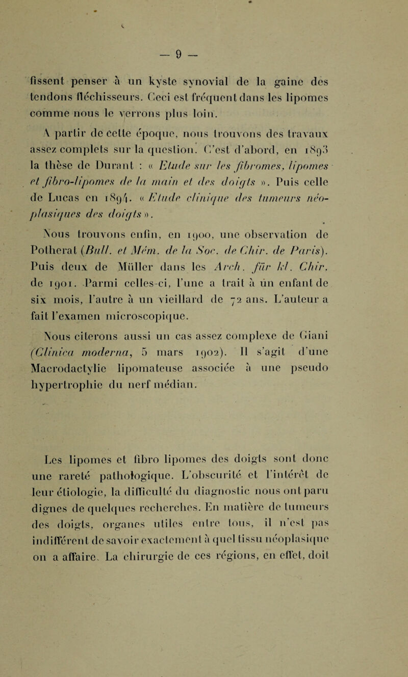 lissent penser à un kyste synovial de la gaine des tendons fléchisseurs. Ceci est fréquent dans les lipomes comme nous le verrons plus loin. \ partir de celte époque, nous trouvons des travaux * assez complets sur la question. C’est d’abord, en 1890 la thèse de Durant : « Etude sur les fibromes, lipomes et fibro-lipomes de la main et des doigts ». Puis celle de Lucas en 189/1 • t( Etude clinique des tumeurs néo¬ plasiques des doigts». Nous trouvons enfin, en 1900, une observation de Pollicrat (.Bull, et Mém. de la Soc. de Chir. de Paris). Puis deux de Müller dans les Arch. fiir kl. Chir. de 1901. Parmi celles-ci, l’une a trait à ün enfant de six mois, l’autre à un vieillard de 72 ans. L’auteur a fait l’examen microscopique. Nous citerons aussi un cas assez complexe de Giani (Clinica moderna, 5 mars 1902). 11 s’agit d’une Macrodactylie lipomateuse associée à une pseudo hypertrophie du nerf médian. Les lipomes et fibro lipomes des doigts sont donc une rareté pathologique. L’obscurité et l’intérêt de leur étiologie, la difficulté du diagnostic nous ont paru dignes de quelques recherches. En matière de tumeurs des doigts, organes utiles entre tous, il n est pas indifférent de savoir exaclemenl a quel tissu néoplasique on a affaire , La chirurgie de ces régions, en effet, doit