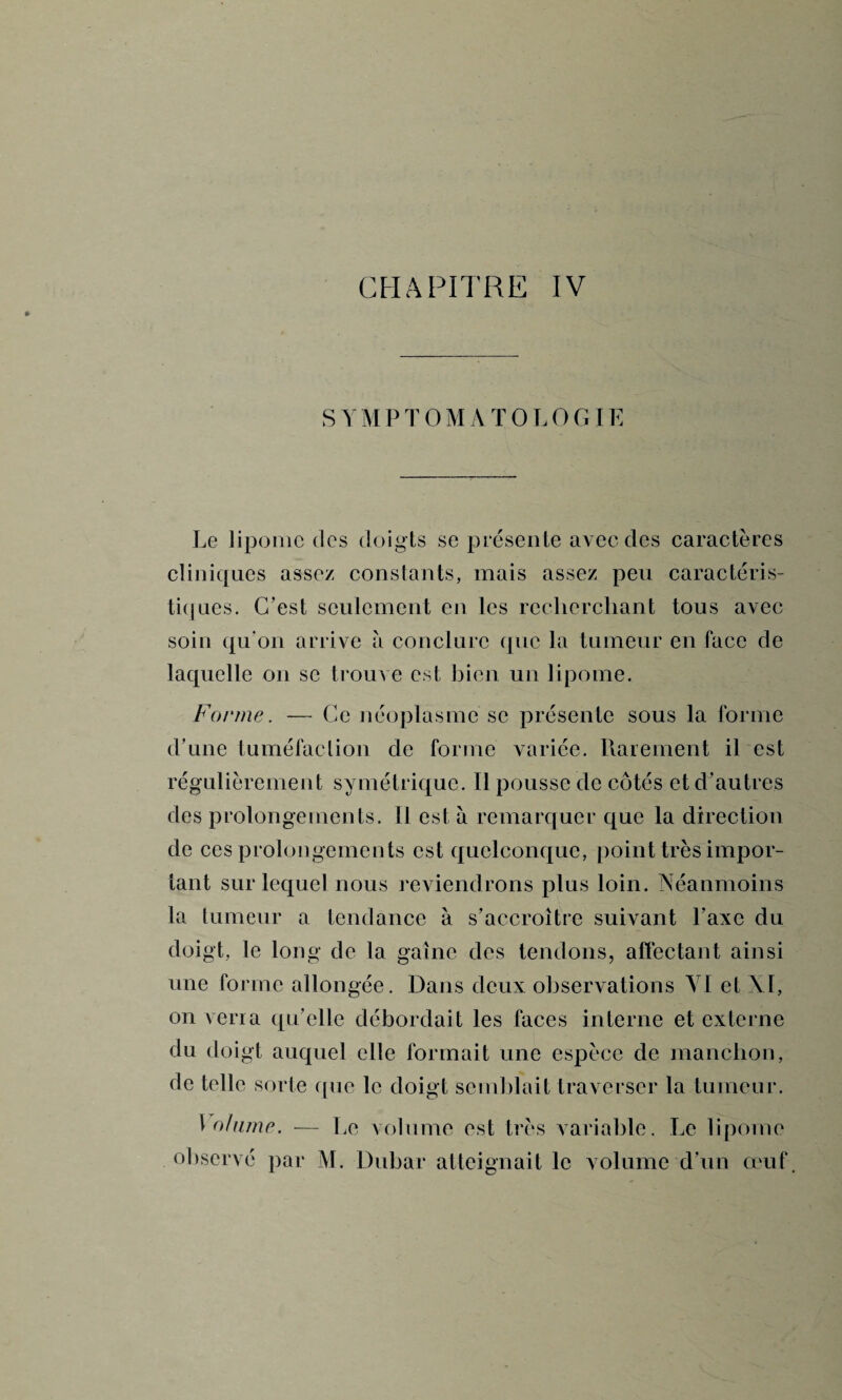 SYMPTOMATOLOGIE Le lipome des doigts se présente avec des caractères cliniques assez constants, mais assez peu caractéris¬ tiques. C’est seulement en les recherchant tous avec soin qu'on arrive à conclure que la tumeur en face de laquelle on se trouve est bien un lipome. Forme. — Ce néoplasme se présente sous la forme d’une tuméfaction de forme variée. Rarement il est régulièrement symétrique. Il pousse de côtés et d’autres des prolongements. Il est à remarquer que la direction de ces prolongements est quelconque, point très impor¬ tant sur lequel nous reviendrons plus loin. Néanmoins la tumeur a tendance à s’accroître suivant l’axe du doigt, le long de la gaine des tendons, affectant ainsi une forme allongée. Dans deux observations VI et XI, on verra qu’elle débordait les faces interne et externe du doigt auquel elle formait une espèce de manchon, de telle sorte que le doigt semblait traverser la tumeur. \ohime. — Le volume est très variable. Le lipome observé par M. Dubar atteignait le volume d’un œuf