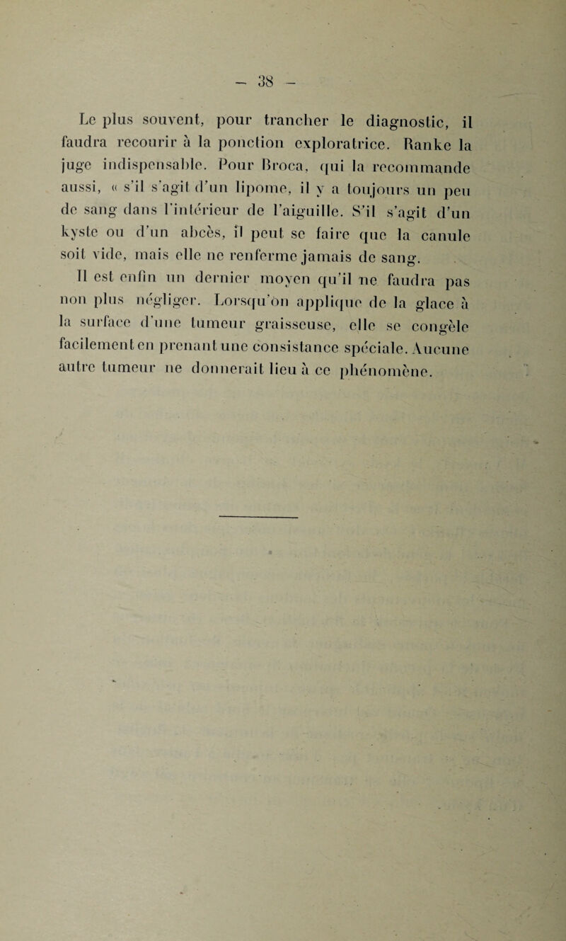 Le plus souvent, pour trancher le diagnostic, il faudra recourir à la ponction exploratrice. Ranke la juge indispensable. Pour Broca, qui la recommande aussi, u s’il s’agit d’un lipome, il y a toujours un peu de sang dans l’intérieur de l’aiguille. S’il s’agit d’un kyste ou d’un abcès, il peut se faire que la canule soit vide, mais elle ne renferme jamais de sang. 11 est enfin un dernier moyen qu’il ne faudra pas non plus négliger. Lorsqu’on applique de la glace a la surface d’une tumeur graisseuse, elle se congèle facilement en prenant une consistance spéciale. Aucune autre tumeur ne donnerait lieu à ce phénomène.