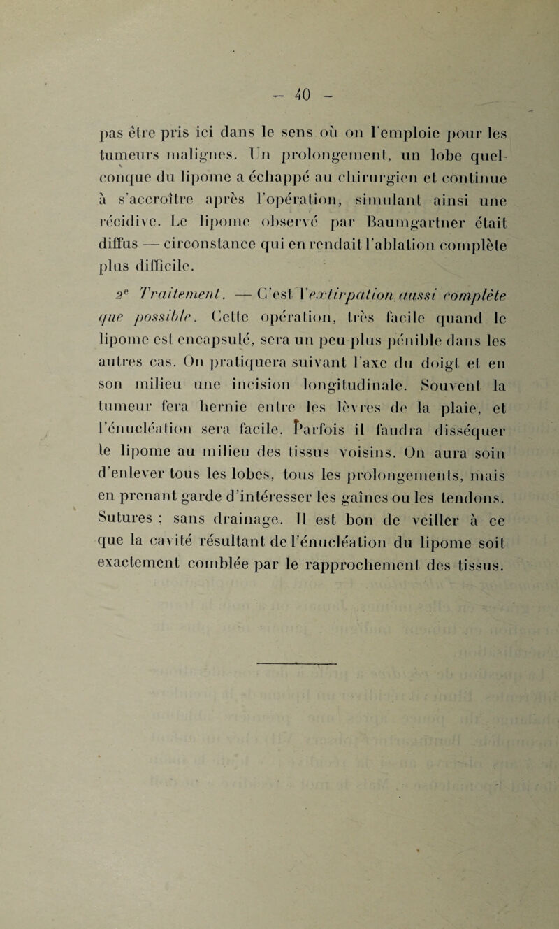 pas être pris ici dans le sens où on remploie pour les tumeurs malignes. Un prolongement, un lobe quel¬ conque du lipome a échappé au chirurgien et continue à s'accroître après l’opération, simulant ainsi une récidive. Le lipome observé par Baumgartner était diffus — circonstance qui en rendait l’ablation complète plus difficile. 2e Traitement. — C’est Y extirpation aussi complète que possible. Cette opération, très facile quand le lipome est encapsulé, sera un peu plus pénible dans les autres cas. Ou pratiquera suivant l’axe du doigt et en son milieu une incision longitudinale. Souvent la tumeur fera hernie entre les lèvres de la plaie, et 1 énucléation sera facile. Parfois il faudra disséquer le lipome au milieu des tissus voisins. On aura soin d’enlever tous les lobes, tous les prolongements, mais en prenant garde d’intéresser les gaines ou les tendons. Sutures ; sans drainage. Il est bon de veiller à ce que la cavité résultant de l’énucléation du lipome soit exactement comblée par le rapprochement des tissus.