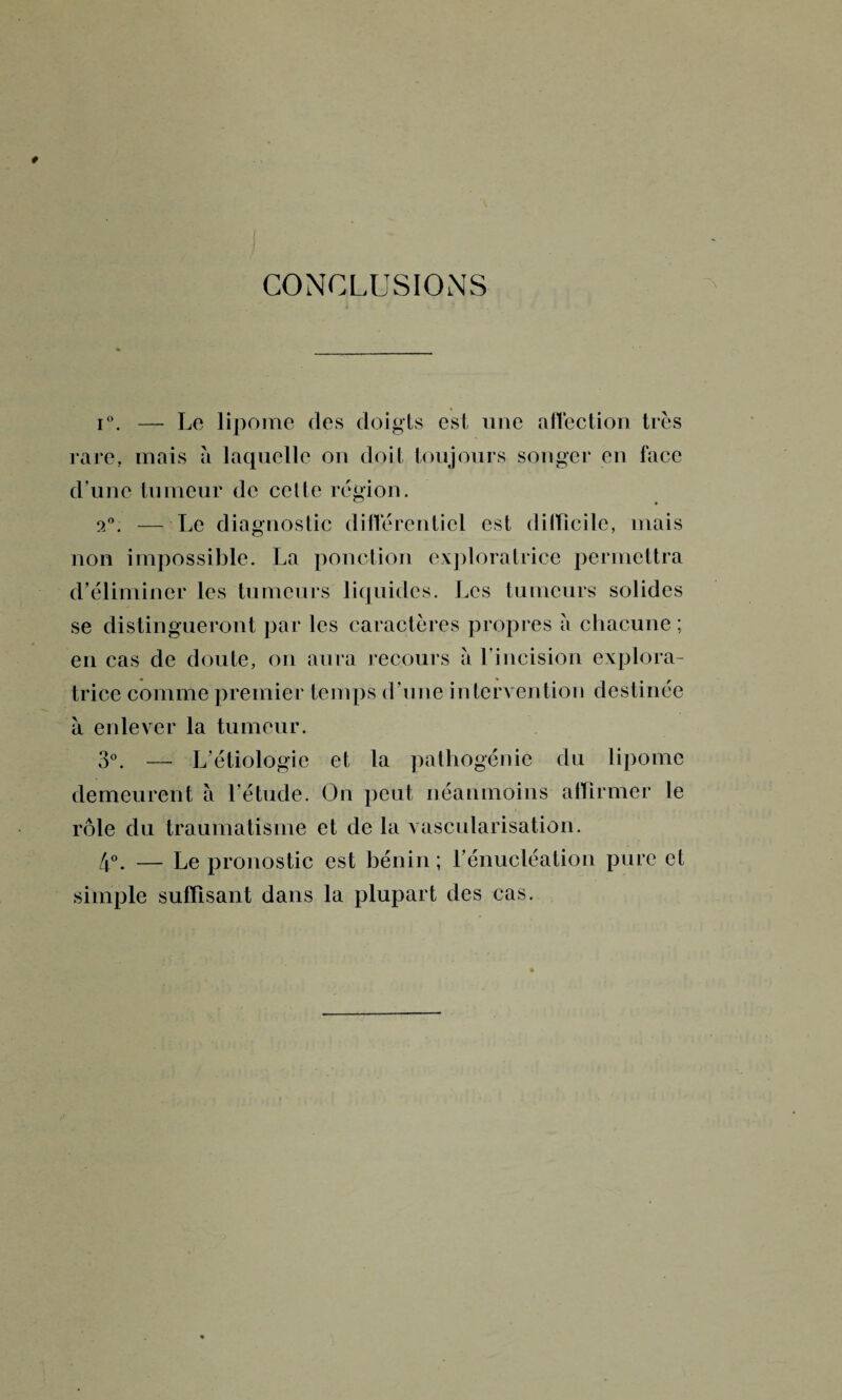 CONCLUSIONS i°. — Le lipome des doigts est une affection très rare, mais à laquelle ou doit toujours songer en face d’une tumeur de cette région. 2°. — Le diagnostic différentiel est difficile, mais non impossible. La ponction exploratrice permettra d’éliminer les tumeurs liquides. Les tumeurs solides se distingueront par les caractères propres a chacune; en cas de doute, ou aura recours a l’incision explora¬ trice comme premier temps d’une intervention destinée à enlever la tumeur. 3°. — L’étiologie et la pathogénie du lipome demeurent à l’étude. On peut néanmoins affirmer le rôle du traumatisme et de la vascularisation. 4°. — Le pronostic est bénin ; l’énucléation pure et simple suffisant dans la plupart des cas.