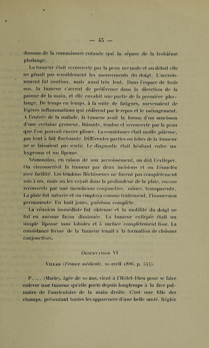 dessous de la commissure cutanée qui la sépare de la troisième phalange. La tumeur -était recouverte par la peau normale et au début elle ne gênait pas sensiblement les mouvements du doigt. L’accrois¬ sement fut continu, mais aussi très lent. Dans l’espace de trois ans, la tumeur s’accrut de préférence dans la direction de la paume de la main, et elle envahit une partie de la première pha¬ lange. De temps en temps, à la suite de fatigues, survenaient de légères inflammations qui cédèrent par le repos cl le ménagement. V l’entrée de la malade, la tumeur avait la forme d’un saucisson d’une certaine grosseur, luisante, tendue et recouverte parla peau que l’on pouvait encore plisser. La consistance était molle, pâteuse, pas tout à fait fluctuante. Différentes parties ou lobes delà tumeur ne se laissaient pas sentir. Le diagnostic était hésitant entre un hygroma et un lipome. Néanmoins, en raison de son accroissement, on dut l’extirper. On circonscrivit la lumeur par deux incisions et on Lénucléa avec facilité. Les tendons fléchisseurs ne furent pas complètement mis à nu, mais on les voyait dans la profondeur de la plaie, encore recouverts par une membrane conjonctive, mince, transparente. La plaie fut suturée et on employa comme t raitement, l’immersion permanente. En huit jours, guérison complète. La réunion immédiate fut obtenue et la motilité du doi&l ne fut en aucune façon diminuée. La tumeur extirpée était un simple lipome sans lobules et à surface complètement lisse. La consistance ferme de la tumeur tenait à la formation de cloisons conjonctives. Observation Vf Vile a r (France médicale, 20 avril 1886, p. aVi). P. ... (Marie), âgée de 20 ans, Aient à l’Ilotel-Dicu pour se faire enlever une tumeur qu’elle porte depuis longtemps à la face pal¬ maire de l’auriculaire de ta main droite. C’est une hile des champs, présentant toutes les apparences d'une belle santé. Uéglée