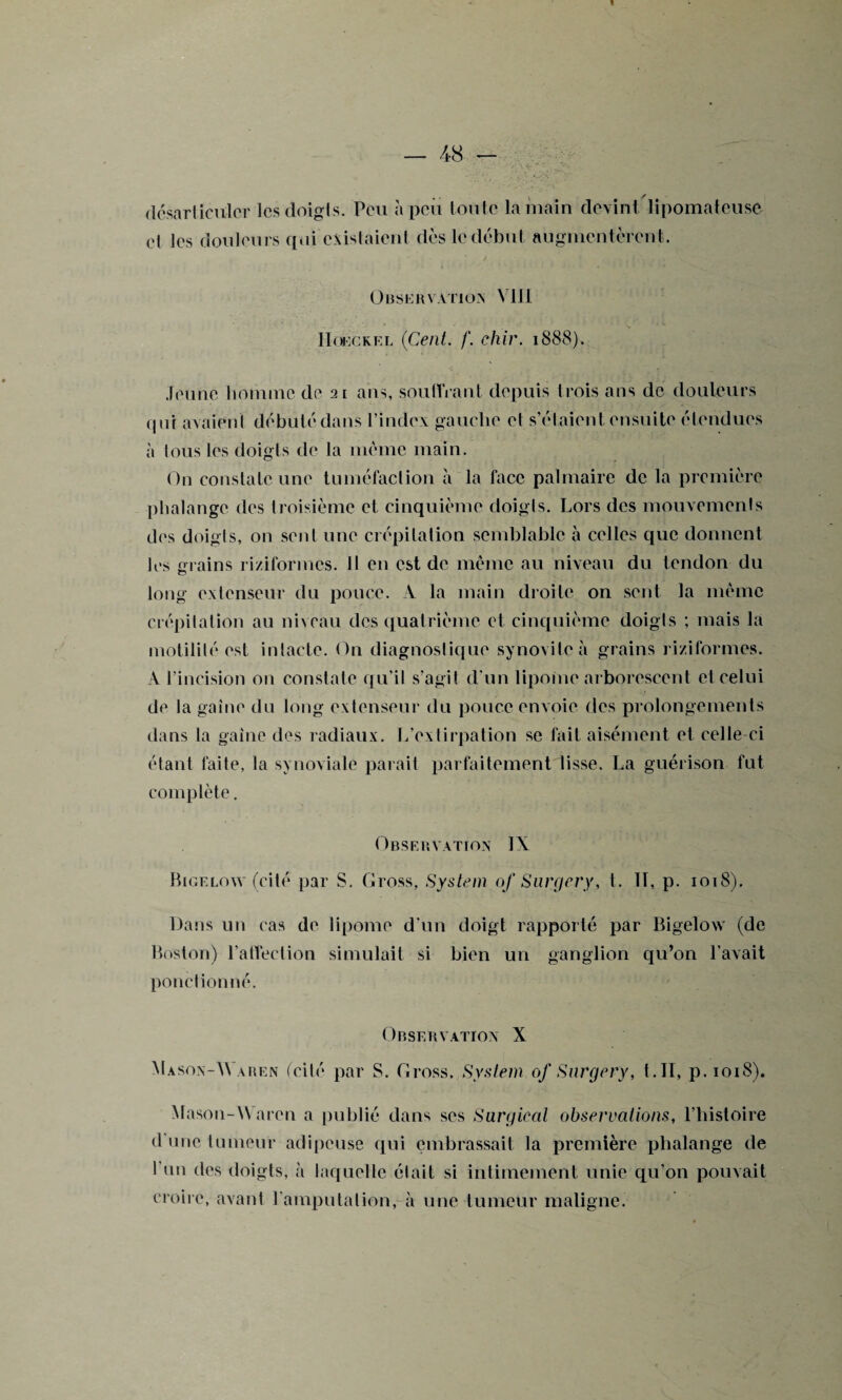 désarticuler Icsdoigls. Peu à peu toute la main devint lipomateusè et les douleurs qui existaient dès le début augmentèrent. OBSERVATION VIII IIoeckel (Ceni. f. ehir. 1888). Jeune liomtnc de 21 ans, souffrant depuis trois ans de douleurs qui avaient débuté dans l’index gauche et s’étaient ensuite étendues à tous les doigts de la même main. On constate une tuméfaction à la face palmaire de la première phalange des troisième et cinquième doigls. Lors des mouvements des doigts, on sent une crépitation semblable à celles que donnent les crains ri/iformes. Il en est de même au niveau du tendon du long extenseur du pouce. A la main droite on sent la même crépitation au niveau des quatrième et cinquième doigts ; mais la motilité est intacte. On diagnostique synovite à grains riziformes. A l’incision on constate qu’il s’agit d'un lipome arborescent et celui de la gaine du long extenseur du pouce envoie des prolongements dans la gaine des radiaux. L’extirpation se fait aisément et celle ci étant faite, la synoviale parait parfaitement lisse. La guérison fut complète. Observation IX Bigelow (cité par S. Cross, System 0/ Surgery, t. II, p. 1018). Dans un cas de lipome d'un doigt rapporté par Bigelow (de Boston) l’affection simulait si bien un ganglion qu’on l’avait ponction né. Observation X Mason-W aren (cité par S. Cross. System of Surgery, t.II, p.1018). Mason-Waren a publié dans scs Surgirai observations, l’histoire d onc tumeur adipeuse qui embrassait ta première phalange de I un des doigts, à laquelle était si intimement unie qu’on pouvait croire, avant l’amputation, à une tumeur maligne.