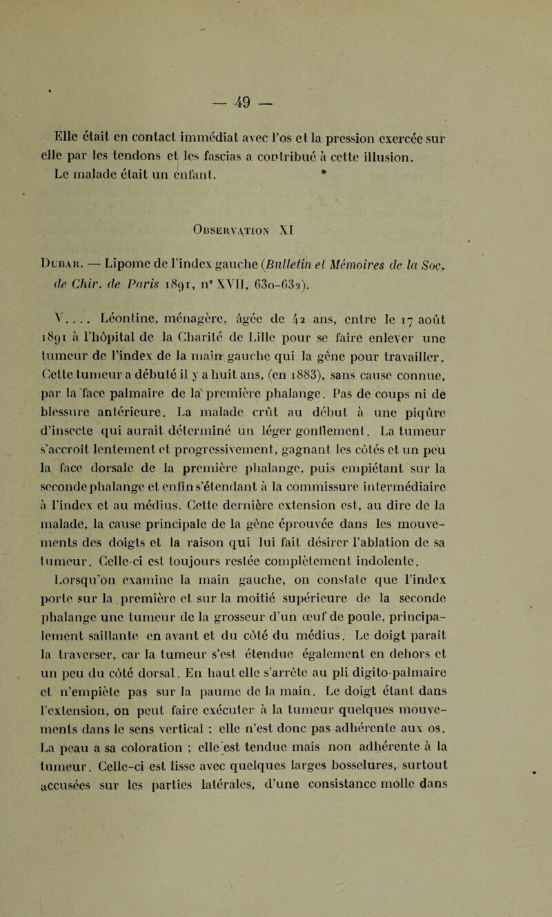 Elle était en contact immédiat avec l’os et la pression exercée sur elle par les tendons et les fascias a contribué à cette illusion. Le malade était un enfant. * Observation XI Dubau. — Lipome de l’index gauche (Bulletin et Mémoires de la Soc. de Chir. de Paris 1891, n°XVII, 63o-63a). V.... Léontine, ménagère, âgée de l\2 ans, entre le 17 août 1891 à l’hôpital de la Charité de Lille pour se faire enlever une tumeur de l’index de la main gauche qui la gêne pour travailler. Celte tumeur a débuté il y a huit ans, (en i883), sans cause connue, par la face palmaire de la'première phalange. Pas de coups ni de blessure antérieure. La malade crût au début à une piqûre d’insecte qui aurait déterminé un léger gonflement. La tumeur s'accroît lentement et progressivement, gagnant les cotés et un peu la face dorsale de la première phalange, puis empiétant sur la seconde phalange et enfin s’ét endant à la commissure intermédiaire à l’index et au médius. Cette dernière extension est, au dire de la malade, la cause principale de la gêne éprouvée dans les mouve¬ ments des doigts et la raison qui lui fait désirer l’ablation de sa tumeur. Celle-ci est toujours restée complètement indolente. Lorsqu’on examine la main gauche, on constate que l’index porte sur la première et sur la moitié supérieure de la seconde phalange une tumeur de la grosseur d'un œuf de poule, principa¬ lement saillante en avant et du côté du médius. Le doigt paraît la traverser, car la tumeur s’est étendue également en dehors et un peu du côté dorsal. En haut elle s’arrête au pli digito-palmaire et n’empiète pas sur la paume de la main. Le doigt étant dans l’extension, on peut faire exécuter à la tumeur quelques mouve¬ ments dans le sens vertical ; elle n’est donc pas adhérente aux os. La peau a sa coloration ; elle est tendue mais non adhérente à la tumeur. Celle-ci est lisse avec quelques larges bosselures, surtout accusées sur les parties latérales, d’une consistance molle dans