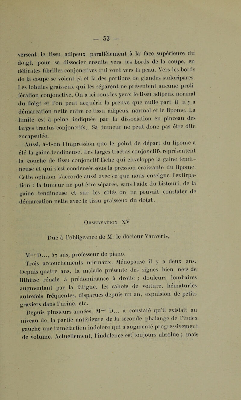 versent le tissu adipeux parallèlement à la face supérieure du doigt, pour se dissocier ensuite vers les bords de la coupe, en délicates fibrilles conjonctives qui vont vers la peau. A ers les bords de la coupe se voient çà et là des portions de glandes sudoripares. Les lobules graisseux qui les séparent ne présentent aucune proli¬ fération conjonctive. On a ici sous les yeux le tissu adipeux normal du doigt et l’on peut acquérir la preuve que nulle part il n’y a démarcation nette entre ce tissu adipeux normal et le lipome. La limite est à peine indiquée par la dissociation en pinceau des larges tractus conjonctifs. Sa tumeur ne peut donc pas être dite encapsulée. Aussi, a-t-on l’impression que le point de départ du lipome a été la gaine tendineuse. Les larges tractus conjonctifs représentent la couche de tissu conjonctif lâche qui enveloppe la gaine tendi¬ neuse et qui s’est condensée sous la pression croissante du lipome. Cette opinion s’accorde aussi avec ce que nous enseigne l'extirpa¬ tion : la tumeur ne put être séparée, sans l’aide du bistouri, de la naine tendineuse et sur les cotes on ne pouvait constater de O démarcation nette avec le tissu graisseux du doigt. Observation XV Due à l’obligeance de M. le docteur Vanverts, MmeD..., 5y ans, professeur de piano. Trois accouchements normaux. Ménopause il y a deux ans. Depuis quatre ans, la malade présente des signes bien nets de lithiase rénale à prédominance à droite : douleurs lombaires augmentant par la fatigue, les cahots de voiture, hématuries autrefois fréquentes, disparues depuis un an, expulsion de petits Graviers dans l’urine, etc. O Depuis plusieurs années, Mmc D... a constaté qu'il existait au niveau de la partie antérieure de la seconde phalange de l'index gauche une tuméfaction indolore qui a augmenté progressivement de volume. Actuellement, l'indolence estToujours absolue ; mais
