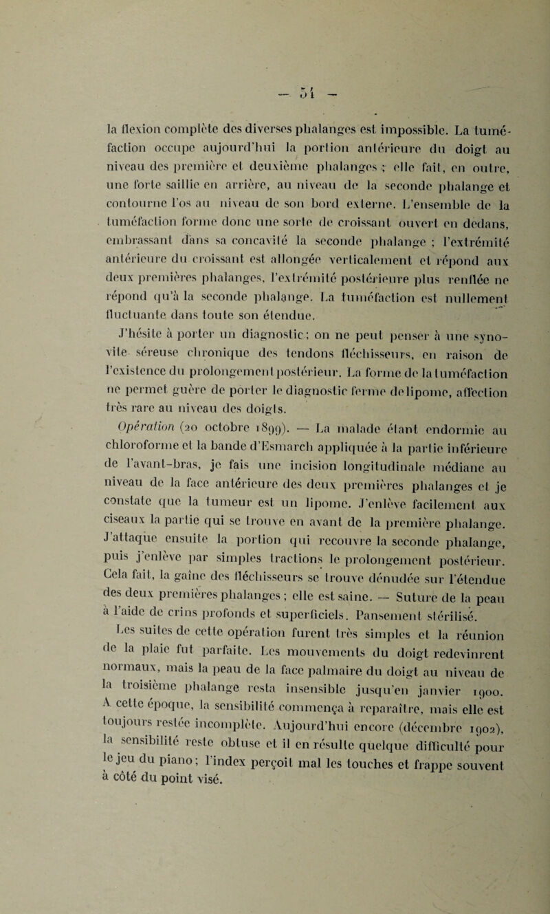 la flexion complète des diverses phalanges est impossible. La tumé¬ faction occupe aujourd’hui la portion antérieure du doigt au niveau des première cl deuxième phalanges ; elle fait, en outre, une forte saillie en arrière, au niveau de la seconde phalange et contourne l’os au niveau de son bord externe. L’ensemble de la tuméfaction forme donc une sorte de croissant ouvert en dedans, embrassant dans sa concavité la seconde phalange ; l’extrémité antérieure du croissant est allongée verticalement et répond aux deux premières phalanges, l’extrémité postérieure plus renflée ne répond qu’à la seconde phalange. La tuméfaction est nullement fluctuante dans toute son étendue, J’hésite à porter un diagnostic ; on ne peut penser à une syno¬ vite séreuse chronique des tendons fléchisseurs, en raison de F existence du prolongement postérieur. La forme de la tuméfaction ne permet guère de porter le diagnostic ferme delipome, affection très rare au niveau des doigts. Operation (20 octobre 1899). — La malade étant endormie au chloroforme cl la bande d’Esmarcli appliquée à la partie inférieure de 1 avant-bras, je fais une incision longitudinale médiane au niveau de la face anterieure des deux premières phalanges et je constate que la tumeur est un lipome. J’enlève facilement aux ciseaux la partie qui se trouve en avant de la première phalange. J attaque ensuite la portion qui recouvre la seconde phalange, puis j’enlève par simples tractions le prolongement postérieur. Cela fait, la gaine des fléchisseurs se trouve dénudée sur l’étendue des deux premières phalanges ; elle est saine. — Suture de la peau à l’aide de crins profonds et superficiels. Pansement stérilisé. Les suites de celle opération furent très simples et la réunion de la plaie fut parfaite. Les mouvements du doigt redevinrent normaux, mais la peau de Ja face palmaire du doigt au niveau de la tioisième phalange resta insensible jusqu’en janvier 1900. A cette époque, la sensibilité commença à reparaître, mais elle est toujours restée incomplète. Aujourd’hui encore (décembre 1902), la sensibilité reste obtuse et il en résulte quelque difficulté pour le jeu du piano; l'index perçoit mal les touches et frappe souvent à côté du point visé.