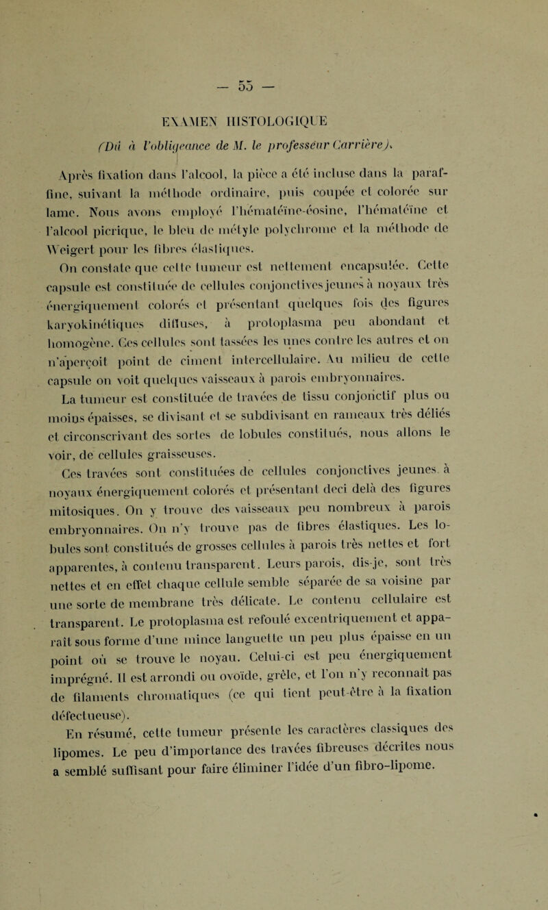 EXAMEN HISTOLOGIQUE (Dû à l’obligeance de M. le professeur CarrièreJ, Apres fixation dans l’alcool, la pièce a été incluse dans la paraf¬ fine, suivant la méthode ordinaire, puis coupée cl colorée sur lame. Nous avons employé l’hématéïne-éosine, Thémaléine et l’alcool picrique, le bleu de métyle polychrome et la méthode de Weigert pour les fibres élasliques. On constate que celte tumeur est nettement encapsulée. Celle capsule est constituée de cellules conjonctives jeunes à noyaux très énergiquement colorés el présentant quelques fois des figures karyokinétiques diffuses, à protoplasma peu abondant et homogène. Ces cellules sont tassées les unes contre les autres et on n’aperçoit point de ciment intercellulaire. Au milieu de celle capsule on voit quelques vaisseaux à parois embryonnaires. La tumeur est constituée de travées de tissu conjonctif plus ou moins épaisses, se divisant et se subdivisant en rameaux très déliés et circonscrivant des sortes de lobules constitués, nous allons le voir, de cellules graisseuses. Ces travées sont constituées de cellules conjonctives jeunes, à noyaux énergiquement colores et présentant deci delà des liguies mitosiques. On y trouve des vaisseaux peu nombreux a paiois embryonnaires. On n’y trouve pas de fibres élastiques. Les lo¬ bules sont constitués de grosses cellules à parois très nettes et fort apparentes, à contenu transparent. Leurs parois, dis-je, sont très nettes et en effet chaque cellule semble séparée de sa voisine par une sorte de membrane très délicate. Le contenu cellulaire est transparent. Le protoplasma est refoulé excentriquement et appa¬ raît sous forme d’une mince languette un peu plus épaisse en un point où se trouve le noyau. Celui-ci est peu énergiquement imprégné. Il est arrondi ou ovoïde, grêle, et l'on n’y reconnaît pas de filaments chromatiques (ce qui lient peut-être à la fixation défectueuse). En résumé, cette tumeur présente les caractères classiques des lipomes. Le peu d’importance des travées fibreuses décrites nous a semblé suffisant pour faire éliminer l’idée d’un fibro-lipomc.