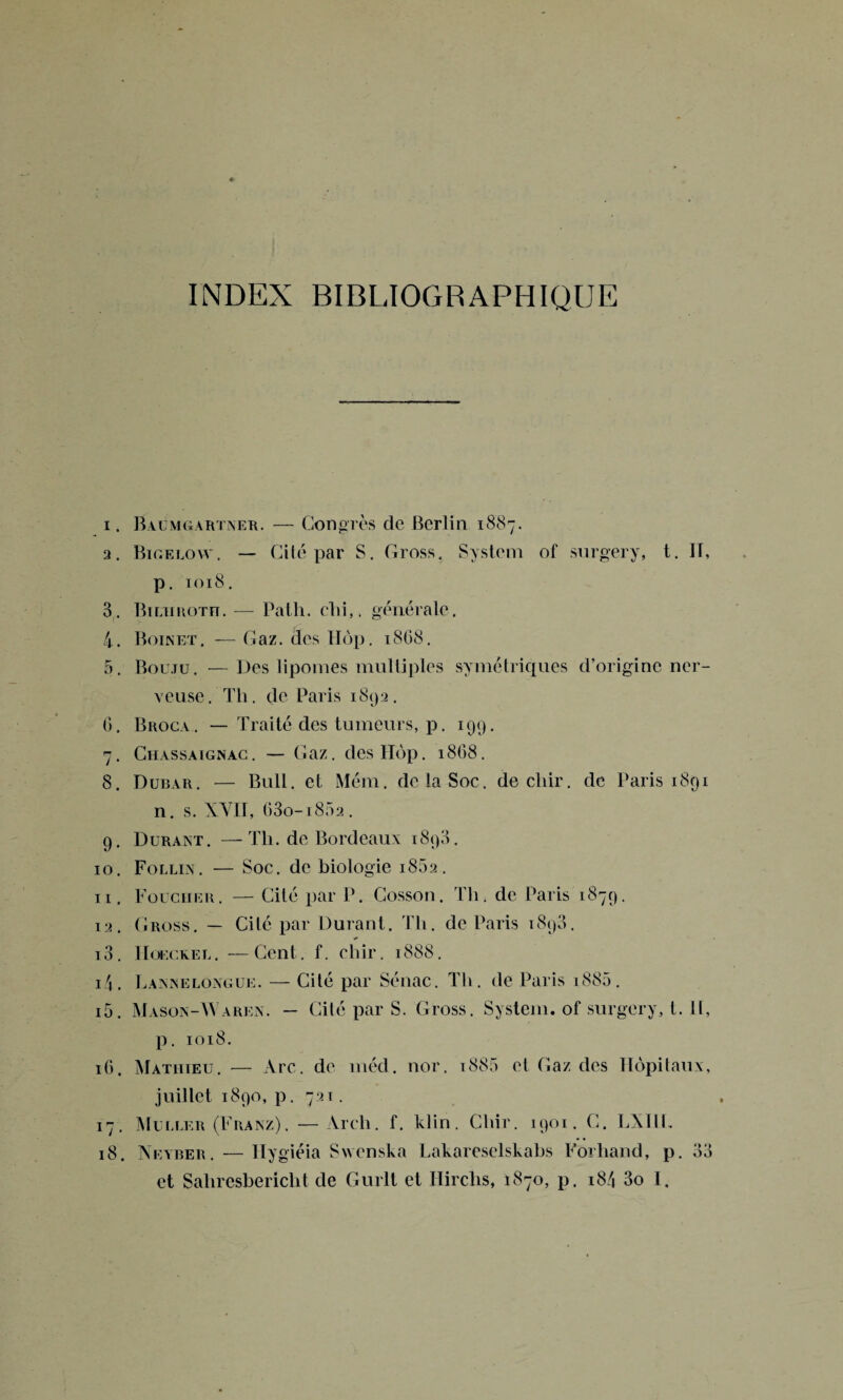 INDEX BIBLIOGRAPHIQUE 1. Baùmgartner. — Congrès de Berlin 1887. 2. Bicelovv. — Cité par S. Cross. System of surgery, t. Il, p. 1018. 8 . Bilhroth. — Path. clii,. générale. 4. Boinet. — Gaz. des Hop. 1868. 5. Bouju. —Des lipomes multiples symétriques d’origine ner¬ veuse. Th. de Paris 1892. 0. Broca . — Traité des tumeurs, p. 199. 7. Chassaignac. — Gaz. des IIop. 18G8. 8. Dubar. — Bull, et Mém. de la Soc. decliir. de Paris 1891 n. s. XVII, 63o-i852. 9. Durant. —Th. de Bordeaux 1890. 10. Follin. — Soc. de biologie 1882. 11. Toucher. — Cité par P. Cosson. Th, de Paris 1879. 12. Cross. — Cité par Durant. Th. de Paris 1898. 13. Hoeckel. —Cent. f. chir. 1888. 1 \ . Lannelongue. — Cité par Sénac. Th. de Paris i885. 15. Mason-Waren. — Cité par S. Cross. System, of surgery, t. Il, p. 1018. 16. Mathieu. — Arc. de méd. nor. i885 et Gaz des Hôpitaux, juillet 1890, p. 721. 17. Muller (Franz). —Àrch. f. klin. Chir. 1901. C. LXI1L 18. Neyber. — Hy giéia Swcnska Lakareselskabs Forhand, p. 33