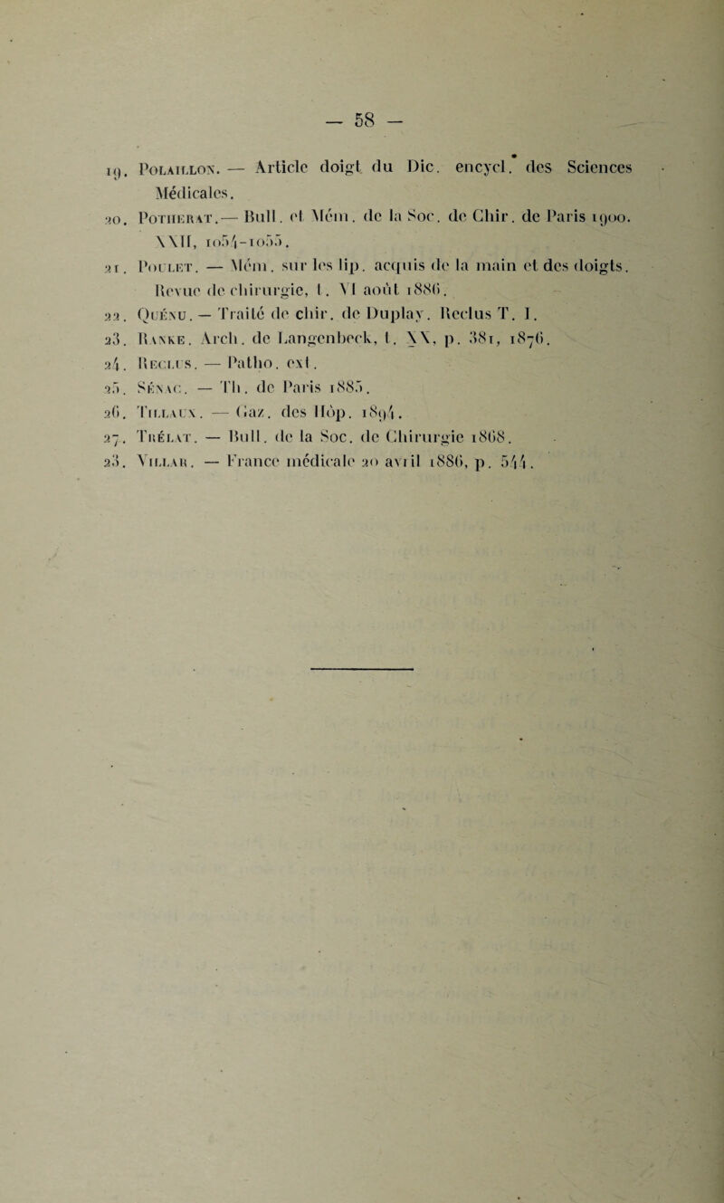 k). Polàillon. — Article doigt du Die. encycl. des Sciences Médicales. ‘20. Potiierat.— Bull, et Mém. de la Soc. de Chir. de Paris 1900. Wïf, io5/|-to55. 21. Poulet. — Mém. sur les lip. acquis de la main et des doigts. Uevue de chirurgie, I. VI août i88(i. 22. Quénu. — Traité cle chir. de Duplav. Reclus T. I. 20. I » a n k e . Arch. de Langcnbeck, t. \\, p. 38i, 1876. 21. Bec.lt s. — Patho. exI. 2r». Sénvc. — Th. de Paris 188a. 2G. Tillaux. — Gaz. des llop. 189/1. 27. Tuélat. — Bull, de la Soc. de Chirurgie 18G8. 2.'). Vita.Au. — France médicale 20 avril 188G, p. 544.