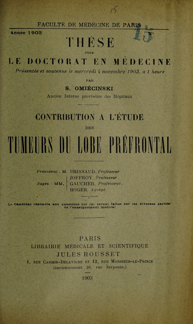 — Année 1 903 T lies K rN° l m POU B I, E i) O <: T O l\ A I E N >1 E I) E CINE Présentée et soutenue le mercredi 4 novembre 1903. à 1 heure PAR S. OMIÉCINSKI Ancien Interne provisoire des Hôpitaux CONTRIBUTION A L’ÉTUDE DES A President; M. B RI SS A U D, Professeur I JOFFROY. Professeur Juges ; MM, GAUCHER, Professeur. ' ROGER. Agrégé. _ Le Oandidat répondra aux questions qui lui seront faites sur les diverses parties de l’enseignement medical PARIS LIBRAIRIE MÉDICALE ET SCIENTIFIQUE JULES ROUSSET I, RUE CASIMIR-DELAVIGNE ET 12, RUE MoNSIEUR-LE-PRINCE (anciennement 36. rue Serpente.)