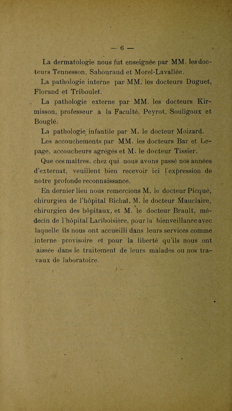 La dermatologie nous fut enseignée par MM. les doc¬ teurs Tennesson, Sabouraud et Morel-Lavallée. La pathologie interne par MM. les docteurs Duguet, Florand et Triboulet. La pathologie externe par MM. les docteurs Kir- misson, professeur à la Faculté, Peyrot, Souligoux et Bouglé. La pathologie infantile par M. le docteur Moizard. Les accouchements par MM. les docteurs Bar et Le¬ page, accoucheurs agrégés et M. le docteur Tissier. Que ces maîtres, chez qui nous avons passé nos années d’externat, veuillent bien recevoir ici l’expression de notre profonde reconnaissance. En dernier lieu nous remercions M. le docteur Picqué, chirurgien de l’hôpital Bichat, M. le docteur Mauclaire, » * chirurgien des hôpitaux, et M. le docteur Brault, mé¬ decin de l’hôpital Lariboisière, pour la bienveillanceayec laquelle ils nous ont accueilli dans leurs services comme interne provisoire et pour la liberté qu'ils nous ont aissée dans le traitement de leurs malades ou nos tra¬ vaux de laboratoire. I ■■