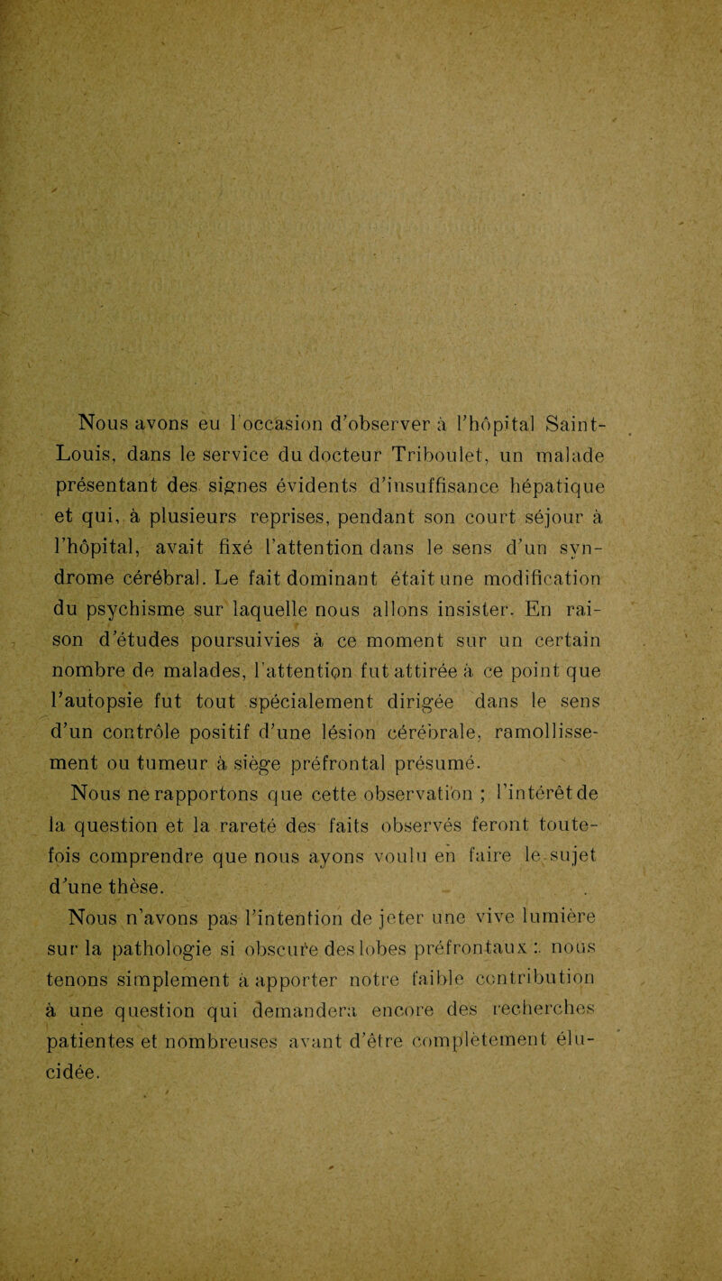 Nous avons eu 1 occasion d'observer à l'hôpital Saint- Louis, dans le service du docteur Triboulet, un malade présentant des signes évidents d'insuffisance hépatique et qui, à plusieurs reprises, pendant son court séjour à l'hôpital, avait fixé l'attention dans le sens d’un syn¬ drome cérébral. Le fait dominant était une modification du psychisme sur laquelle nous allons insister. En rai¬ son d'études poursuivies à ce moment sur un certain nombre de malades, l’attention fut attirée à ce point que l'autopsie fut tout spécialement dirigée dans le sens d'un contrôle positif d'une lésion cérébrale, ramollisse¬ ment ou tumeur à siège préfrontal présumé. Nous ne rapportons que cette observation ; l’intérêt de la question et la rareté des faits observés feront toute¬ fois comprendre que nous ayons voulu en faire lesujet d'une thèse. Nous n’avons pas l'intention de jeter une vive lumière sur la pathologie si obscure des lobes préfrontaux:, nous tenons simplement à apporter notre faible contribution à une question qui demandera encore des recherches patientes et nombreuses avant d’être complètement élu¬ cidée.