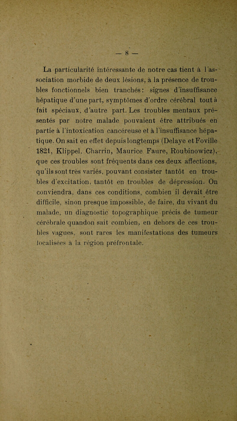 La particularité intéressante de notre cas tient à l’as¬ sociation morbide de deux lésions, à la présence de trou¬ bles fonctionnels bien tranchés : signes d’insuffisance hépatique d’une part, symptômes d’ordre cérébral tout à fait spéciaux, d’autre part. Les troubles mentaux pré¬ sentés par notre malade pouvaient être attribués en partie à l’intoxication cancéreuse et à l’insuffisance hépa¬ tique. On sait en effet depuis longtemps (Délayé etFoville 1821, Klippel. Charrin, Maurice Faure, Roubinowicz), que ces troubles sont fréquents dans ces deux affections, qu’ils sont très variés, pouvant consister tantôt en trou¬ bles d’excitation, tantôt en troubles de dépression. On conviendra, dans ces conditions, combien il devait être difficile, sinon presque impossible, de faire, du vivant du malade, un diagnostic topographique précis de tumeur cérébrale quandon sait combien, en dehors de ces trou¬ bles vagues, sont rares les manifestations des tumeurs localisées à la région préfrontale.