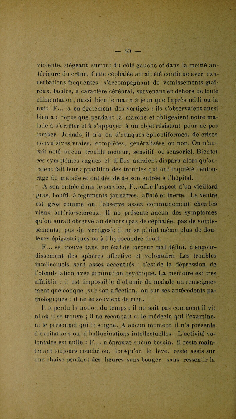 — i'O — violente, siégeant surtout du côté gauche et dans la moitié an¬ térieure du crâne. Cette céphalée aurait été continue avec exa¬ cerbations fréquentes, s’accompagnant de vomissements glai¬ reux, faciles, à caractère cérébral, survenant en dehors de toute alimentation, aussi bien le matin à jeun que l’après-midi ou la nuit. F... a eu également des vertiges : ils s’observaient aussi bien au repos que pendant la marche et obligeaient notre ma¬ lade à s’arrêter et à s’appuyer à un objet résistant pour ne pas tomber. Jamais^ il n'a eu d’attaques épileptiformes, de crises convulsives vraies, complètes, généralisées ou non. On n’au¬ rait noté aucun trouble moteur, sensitif ou sensoriel. Bientôt ces symptômes vagues et diffus auraient disparu alors qu’au¬ raient fait leur apparition des troubles qui ont inquiété l’entou¬ rage du malade et ont décidé de son entrée à l’hôpital. A son entrée dans le service, F...offre l’aspect d’un vieillard gras, bouffi, à téguments jaunâtres, affalé et inerte. Le ventre est gros comme on l'observe assez communément chez les vieux artério-scléreux. Il ne présente aucun des symptômes qu'on aurait observé au dehors (pas de céphalée, pas de vomis¬ sements, pas de vertiges); il ne se plaint même plus de dou¬ leurs épigastriques ou à i'hypocondre droit. F... se trouve dans un état de torpeur mal défini, d’engour¬ dissement des sphères affective et volontaire. Les troubles intellectuels sont assez accentués : c’est de la dépression, de l’obnubilation avec diminution psychique. La mémoire est très affaiblie : il est impossible d’obtenir du malade un renseigne¬ ment quelconque sur son affection, ou sur ses antécédents pa¬ thologiques : il ne se souvient de rien. Il a perdu la notion du temps ; il ne sait pas comment il vit ni où il se trouve ; il ne reconnaît ni le médecin qui l’examine, ni le personnel qui le soigne. A aucun moment il n’a présenté d'excitations ou d’hallucinations intellectuelles. L’activité vo¬ lontaire est nulle : F... n’éprouve aucun besoin, il reste main¬ tenant toujours couché ou, lorsqu’on le lève, reste assis sur une chaise pendant des heures sans bouger sans ressentir la