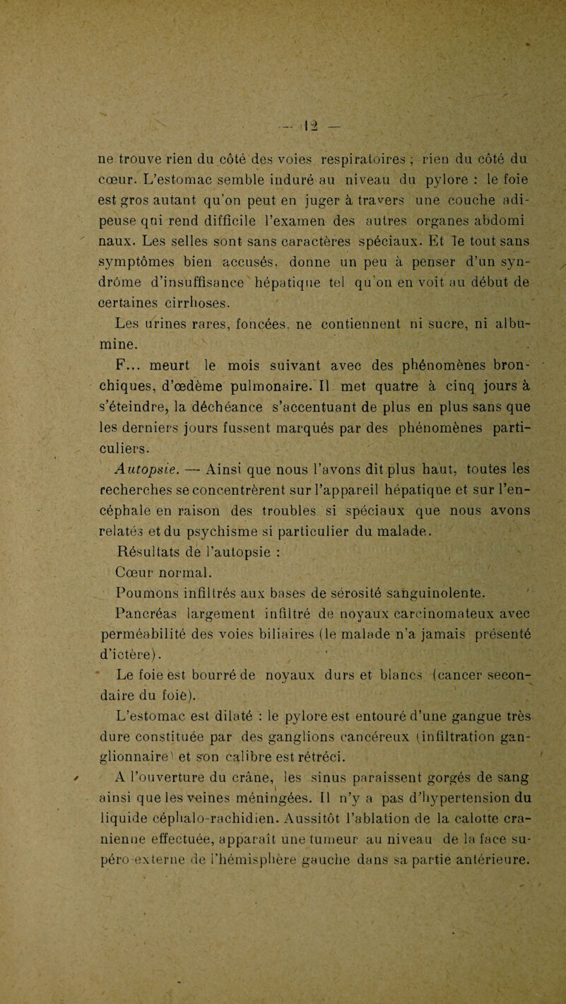 ne trouve rien du côté des voies respiratoires ; rien du côté du cœur. L’estomac semble induré au niveau du pylore : le foie est gros autant qu’on peut en juger à travers une couche adi¬ peuse qui rend difficile l’examen des autres organes abdomi naux. Les selles sont sans caractères spéciaux. Et Te tout sans symptômes bien accusés, donne un peu à penser d’un syn¬ drome d’insuffisance hépatique tel qu'on en voit au début de certaines cirrhoses. Les urines rares, foncées, ne contiennent ni sucre, ni albu- mine. F... meurt le mois suivant avec des phénomènes bron¬ chiques, d’œdème pulmonaire. Il met quatre à cinq jours à s’éteindre, la déchéance s’accentuant de plus en plus sans que les derniers jours fussent marqués par des phénomènes parti¬ culiers. Autopsie. — Ainsi que nous l’avons dit plus haut, toutes les recherches se concentrèrent sur l’appareil hépatique et sur l’en¬ céphale en raison des troubles si spéciaux que nous avons relatés et du psychisme si particulier du malade. Résultats de l’autopsie : Cœur normal. Poumons infiltrés aux bases de sérosité sanguinolente. Pancréas largement infiltré de noyaux carcinomateux avec perméabilité des voies biliaires (le malade n’a jamais présenté d’ictère). 1 . Le foie est bourré de novaux durs et blancs (cancer secon- •j daire du foie). L’estomac est dilaté : le pylore est entouré d’une gangue très dure constituée par des ganglions cancéreux (infiltration gan¬ glionnaire^ et son calibre est rétréci. A l’ouverture du crâne, les sinus paraissent gorgés de sang ainsi que les veines méningées. Il n’y a pas d'hypertension du liquide céphalo-rachidien. Aussitôt l’ablation de la calotte crâ¬ nienne effectuée, apparaît une tumeur au niveau de la face su¬ péro-externe de l'hémisphère gauche dans sa partie antérieure.