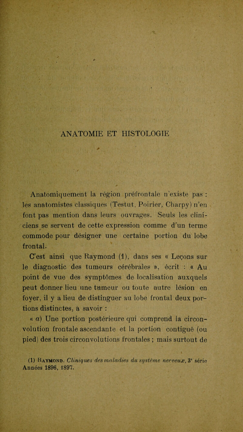 ANATOMIE ET HISTOLOGIE Anatomiquement la région préfrontale n’existe pas : les anatomistes classiques (Testut, Poirier, Charpy) n7en font pas mention dans leurs ouvrages. Seuls les clini¬ ciens se servent de cette expression comme d’un terme commode pour désigner une certaine portion du lobe frontal. C’est ainsi que Raymond (1), dans ses « Leçons sur le diagnostic des tumeurs cérébrales », écrit : .« Au point de vue des symptômes de localisation auxquels peut donner lieu une tumeur ou toute autre lésion en foyer, il y a lieu de distinguer au lobe frontal deux por¬ tions distinctes, à savoir : « a) Une portion postérieure qui comprend la circon¬ volution frontale ascendante et la portion contiguë (ou pied) des trois circonvolutions frontales ; mais surtout de gé .* \,.y '' .<£■.• • • '' > y. \ (1) Raymond. Cliniques des maladies du système neroeux,3e série