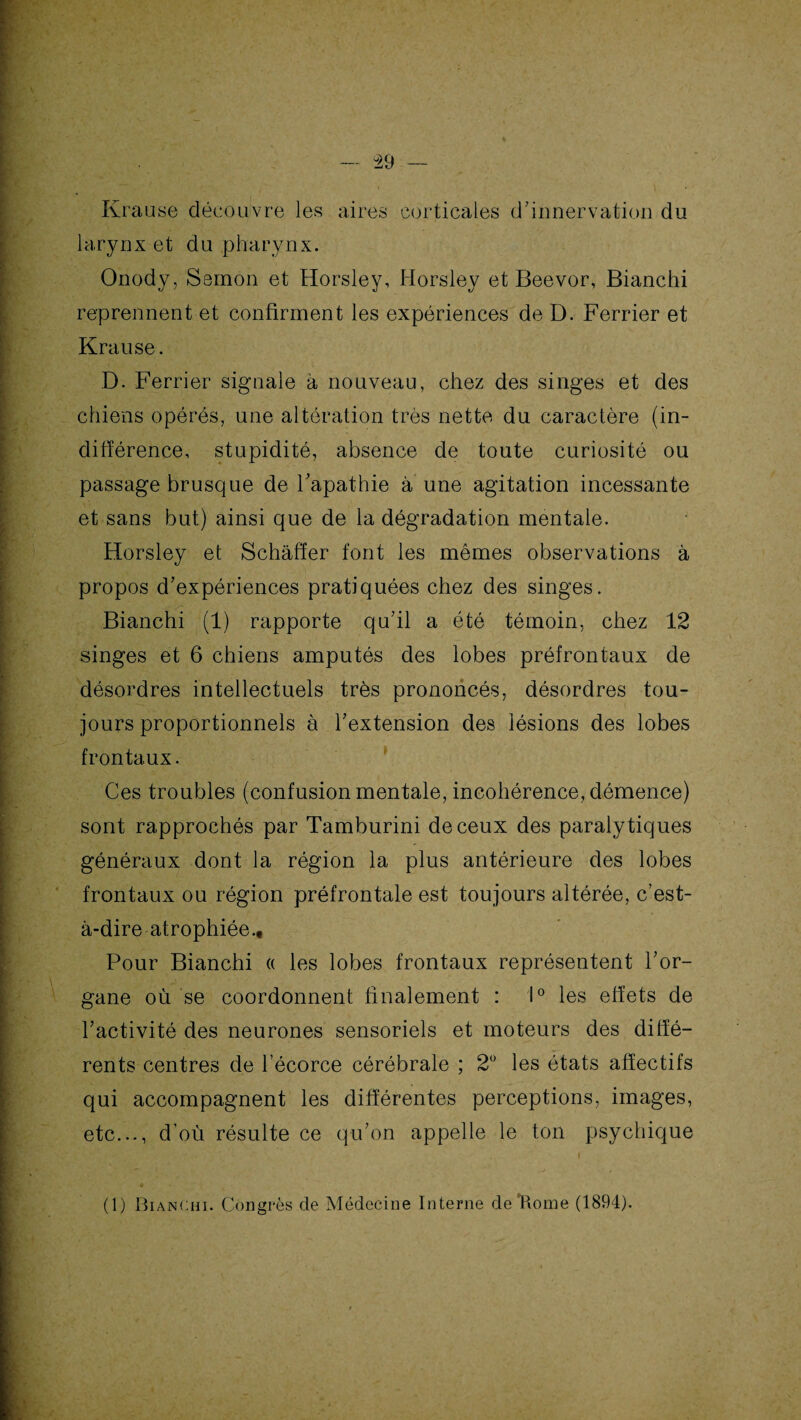 Krause découvre les aires corticales d'innervation du larynx et du pharynx. Onody, Semon et Horsley, Horsley et Beevor, Bianchi reprennent et confirment les expériences de D. Ferrier et Krause. D. Ferrier signale à nouveau, chez des singes et des chiens opérés, une altération très nette du caractère (in¬ différence, stupidité, absence de toute curiosité ou passage brusque de l'apathie à une agitation incessante et sans but) ainsi que de la dégradation mentale. Horsley et Schâffer font les mêmes observations à propos d'expériences pratiquées chez des singes. Bianchi (1) rapporte qu'il a été témoin, chez 12 singes et 6 chiens amputés des lobes préfrontaux de désordres intellectuels très prononcés, désordres tou¬ jours proportionnels à l'extension des lésions des lobes frontaux. Ces troubles (confusion mentale, incohérence, démence) sont rapprochés par Tamburini de ceux des paralytiques généraux dont la région la plus antérieure des lobes frontaux ou région préfrontale est toujours altérée, c’est- à-dire atrophiée.. Pour Bianchi « les lobes frontaux représentent l'or¬ gane où se coordonnent finalement : 1° les effets de l'activité des neurones sensoriels et moteurs des diffé¬ rents centres de l’écorce cérébrale ; 2° les états affectifs qui accompagnent les différentes perceptions, images, etc..., d’où résulte ce qu’on appelle le ton psychique O