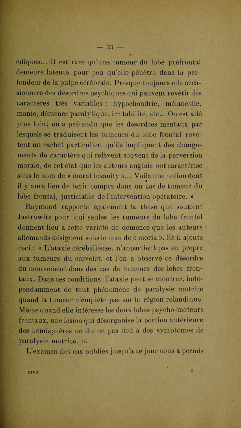 cifiques... 11 est rare qu7une tumeur du lobe préfrontal demeure latente, pour peu qu’elle pénètre dans la pro¬ fondeur de la pulpe cérébrale. Presque toujours elle occa¬ sionnera des désordres psychiques qui peuvent revêtir des caractères très variables : hypochondrie, mélancolie, manie, démence paralytique, irritabilité, etc... On est allé plus loin ; on a prétendu que les désordres mentaux par lesquels se traduisent les tumeurs du lobe frontal revê¬ tent un cachet particulier, qu’ils impliquent des change¬ ments de caractère qui relèvent souvent de la perversion morale, de cet état que les auteurs anglais ont caractérisé sous le nom de « moral insanity »... Voilà une notion dont il y aura lieu de tenir compte dans un cas de tumeur du lobe frontal, justiciable de l’intervention opératoire. » Raymond rapporte également la thèse que soutient Jastrowitz pour qui seules les tumeurs du lobe frontal donnent lieu à cette variété de démence que les auteurs allemands désignent sous le nom de « moria ». Et il ajoute ceci : « L’ataxie cérébelleuse, n’appartient pas en propre v aux tumeurs du cervelet, et l’on a observé ce désordre du mouvement dans des cas de tumeurs des lobes fron¬ taux. Dans ces conditions, l’ataxie peut se montrer, indé¬ pendamment de tout phénomène de paralysie motrice quand la tumeur n’empiète pas sur la région rolandique. Même quand elle intéresse les deux lobes psycho-moteurs frontaux, une lésion qui désorganise la portion antérieure des hémisphères ne donne pas lieu à des symptômes de paralysie motrice. ». L’examen des cas publiés jusqu’à ce jour nous a permis CINS *> rj