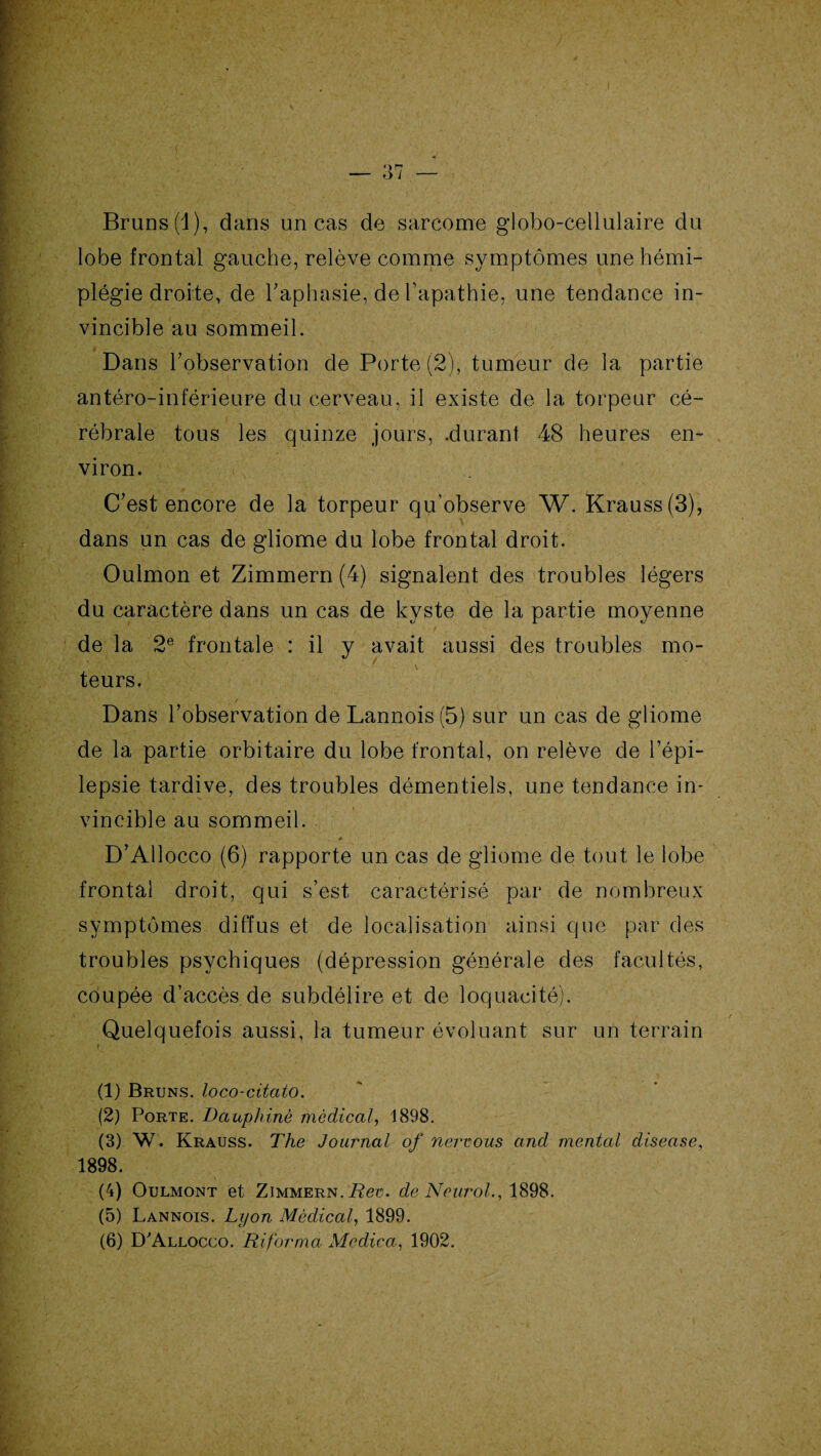 Bruns (1), dans un cas de sarcome globo-cellulaire du lobe frontal gauche, relève comme symptômes une hémi¬ plégie droite, de l'aphasie, de l’apathie, une tendance in¬ vincible au sommeil. Dans l'observation de Porte (2), tumeur de la partie antéro-inférieure du cerveau, il existe de la torpeur cé¬ rébrale tous les quinze jours, .durant 48 heures en¬ viron. C’est encore de la torpeur qu’observe W. Krauss(3), dans un cas de gliome du lobe frontal droit. Oulmon et Zimmern (4) signalent des troubles légers du caractère dans un cas de kyste de la partie moyenne de la 2e frontale : il y avait aussi des troubles mo¬ teurs. Dans l’observation de Lannois (5) sur un cas de gliome de la partie orbitaire du lobe frontal, on relève de l’épi¬ lepsie tardive, des troubles démentiels, une tendance in¬ vincible au sommeil. D’Allocco (6) rapporte un cas de gliome de tout le lobe frontal droit, qui s’est caractérisé par de nombreux symptômes diffus et de localisation ainsi que par des troubles psychiques (dépression générale des facultés, coupée d’accès de subdélire et de loquacité). Quelquefois aussi, la tumeur évoluant sur un terrain (1) Bruns, loco-citcito. (2) Porte. Dauphiné médical, 1898. (3) W. Krauss. The Journal of nervous and mental diseuse, 1898. (4) Oulmont et Zimmern. Rev. de Neurol., 1898. (5) Lannois. Lyon Médical, 1899. (6) D'Allocco. Riforma Mcdica, 1902.