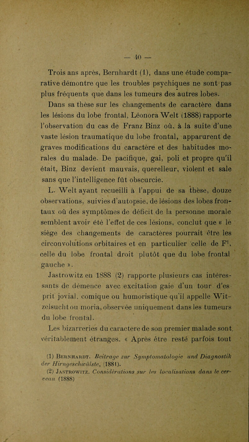 Trois ans après, Bernhardt (1), dans une étude compa¬ rative démontre que les troubles psychiques ne sont pas plus fréquents que dans les tumeurs des autres lobes. Dans sa thèse sur les changements de caractère dans les lésions du lobe frontal, Léonora Welt (1888) rapporte l’observation du cas de Franz Binz où, à la suite d’une vaste lésion traumatique du lobe frontal, apparurent de graves modifications du caractère et des habitudes mo¬ rales du malade. De pacifique, gai, poli et propre qu’il était, Binz devient mauvais, querelleur, violent et sale sans que l’intelligence fût obscurcie. L. Welt ayant recueilli à l’appui de sa thèse, douze observations, suivies d’autopsie, de lésions des lobes fron¬ taux où des symptômes de déficit de la personne morale semblent avoir été l’effet de ces lésions, conclut que « le siège des changements de caractères pourrait être les circonvolutions orbitaires et en particulier celle de F1 2, celle du lobe frontal droit plutôt que du lobe frontal gauche ». Jastrowitz en 1888 (2) rapporte plusieurs cas intéres¬ sants de démence avec excitation gaie d’un tour d’es prit jovial, comique ou humoristique qu’il appelle Wit- zelsuchtou moria, observée uniquement dans les tumeurs du lobe frontal. Les bizarreries du caractère de son premier malade sont, véritablement étranges. « Après être resté parfois tout (1) Bernhardt. Beitrage sur Symptomatologie and. Diagnostik der Hirngeschwülste, (1881). (2) Jastrowitz. Considérations sur les localisations dans le cer¬ ceau (1888)