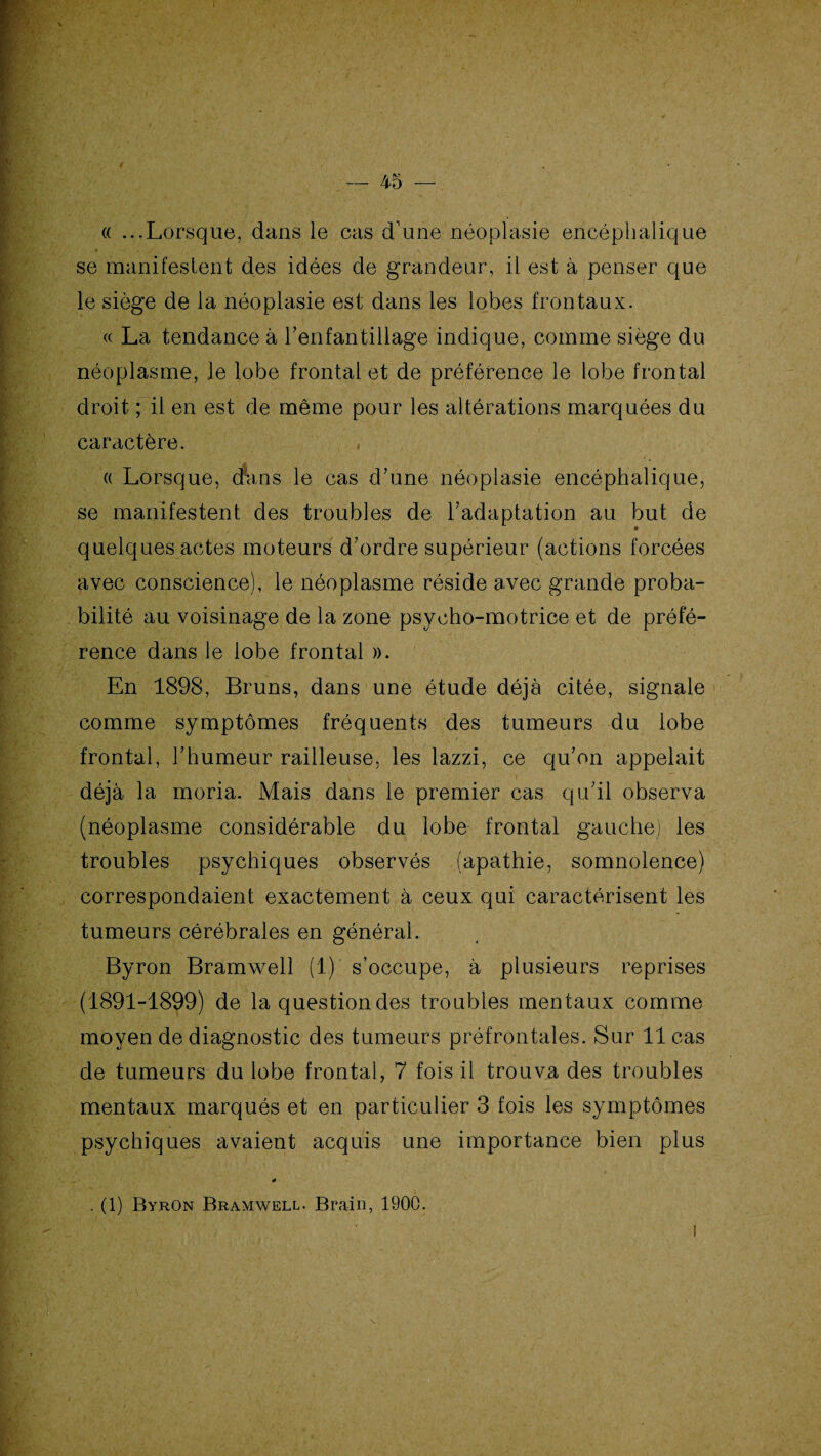 « ...Lorsque, dans le cas d'une néoplasie encéphalique se manifestent des idées de grandeur, il est à penser que le siège de la néoplasie est dans les lobes frontaux. « La tendance à l’enfantillage indique, comme siège du néoplasme, le lobe frontal et de préférence le lobe frontal droit ; il en est de même pour les altérations marquées du caractère. , « Lorsque, cfans le cas d’une néoplasie encéphalique, se manifestent des troubles de l’adaptation au but de quelques actes moteurs d’ordre supérieur (actions forcées avec conscience), le néoplasme réside avec grande proba¬ bilité au voisinage de la zone psycho-motrice et de préfé¬ rence dans le lobe frontal ». En 1898, Bruns, dans une étude déjà citée, signale comme symptômes fréquents des tumeurs du lobe frontal, l’humeur railleuse, les lazzi, ce qu’on appelait déjà la moria. Mais dans le premier cas qu’il observa (néoplasme considérable du lobe frontal gauche) les troubles psychiques observés (apathie, somnolence) correspondaient exactement à ceux qui caractérisent les tumeurs cérébrales en général. Byron Bramwell (1) s’occupe, à plusieurs reprises (1891-1899) de la question des troubles mentaux comme moyen de diagnostic des tumeurs préfrontales. Sur 11 cas de tumeurs du lobe frontal, 7 fois il trouva des troubles mentaux marqués et en particulier 3 fois les symptômes psychiques avaient acquis une importance bien plus . (1) Byron Bramwell. Brain, 1900.